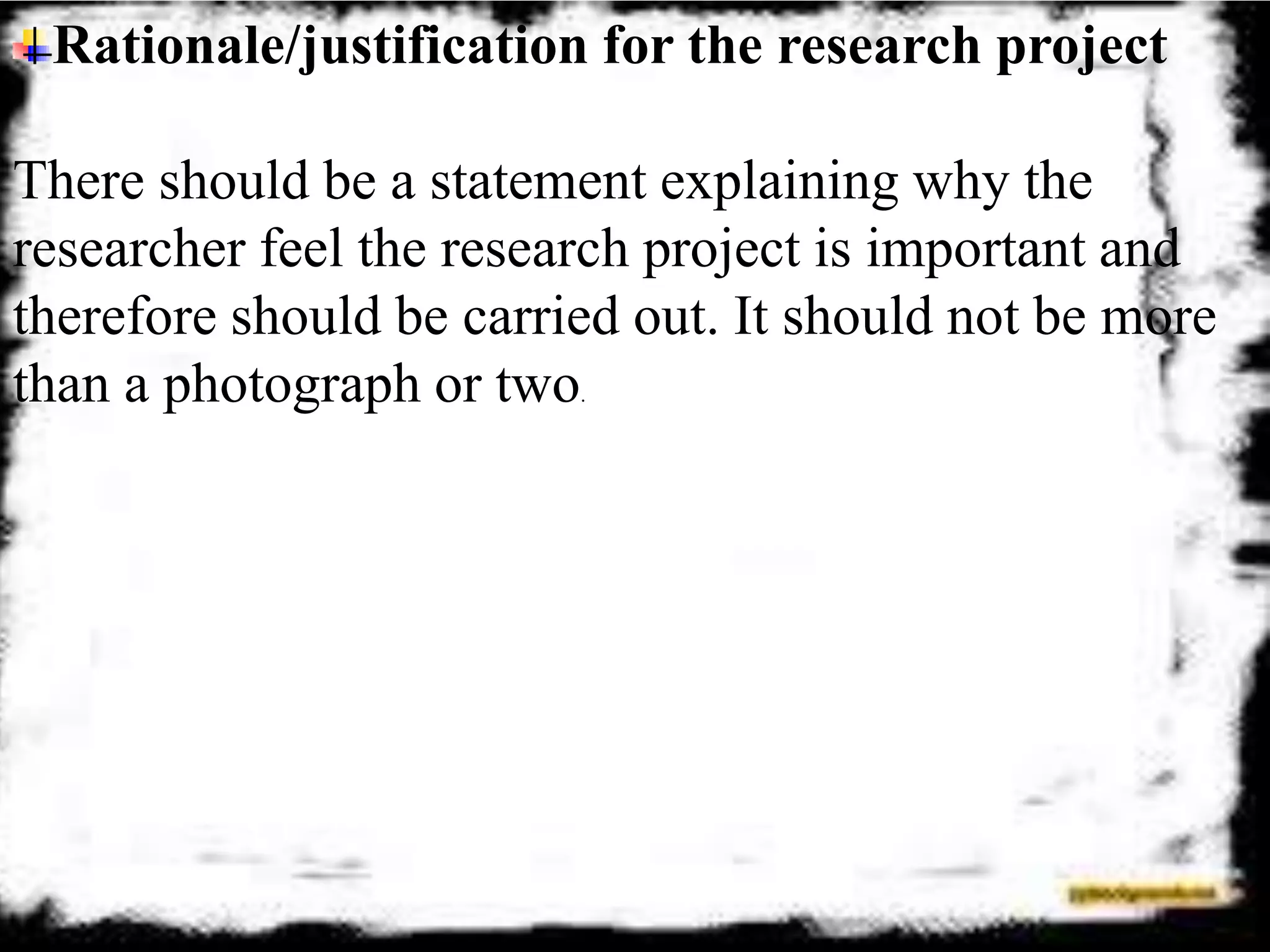 Rationale/justification for the research project
There should be a statement explaining why the
researcher feel the research project is important and
therefore should be carried out. It should not be more
than a photograph or two.
 