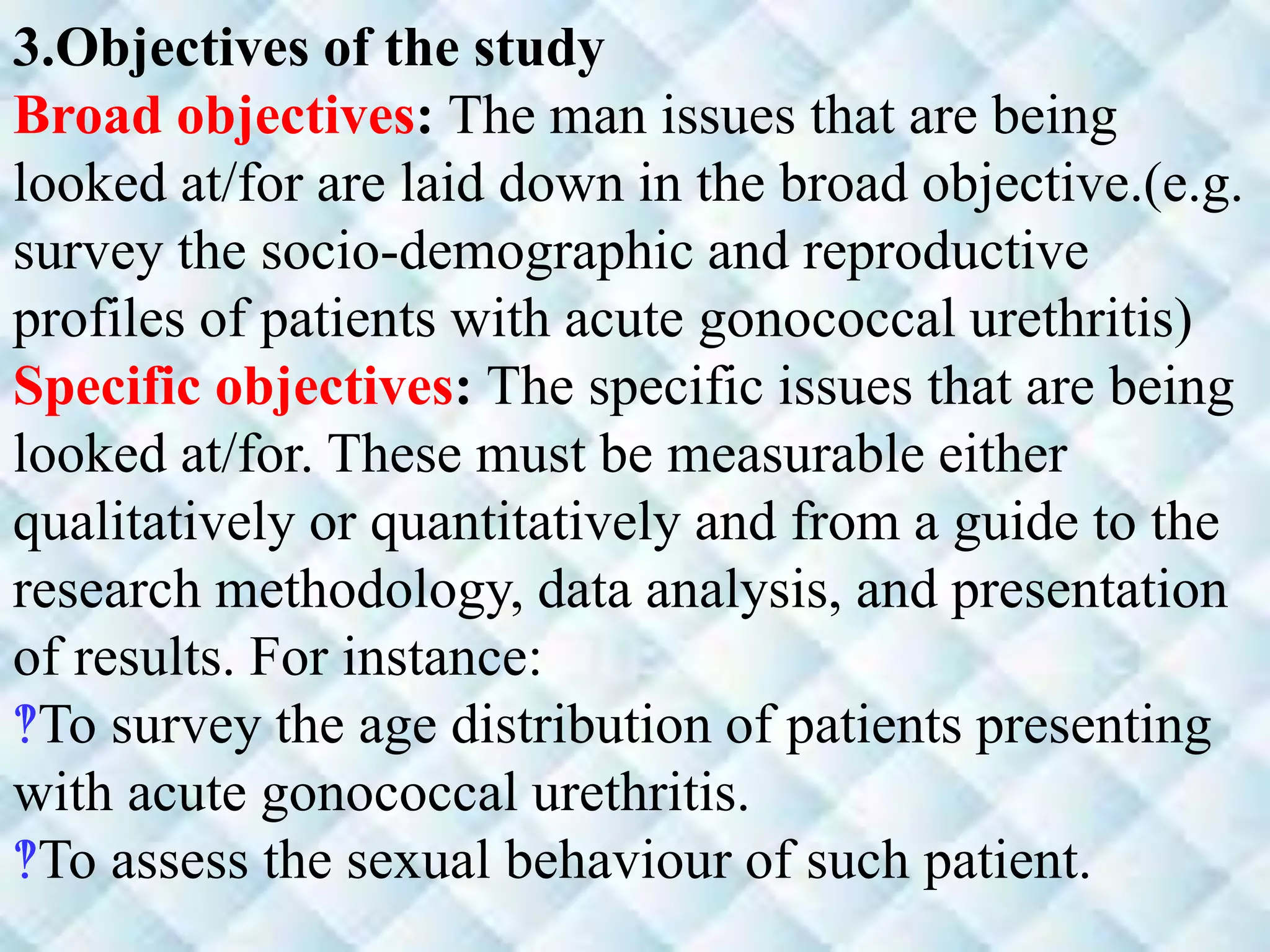 3.Objectives of the study
Broad objectives: The man issues that are being
looked at/for are laid down in the broad objective.(e.g.
survey the socio-demographic and reproductive
profiles of patients with acute gonococcal urethritis)
Specific objectives: The specific issues that are being
looked at/for. These must be measurable either
qualitatively or quantitatively and from a guide to the
research methodology, data analysis, and presentation
of results. For instance:
‽To survey the age distribution of patients presenting
with acute gonococcal urethritis.
‽To assess the sexual behaviour of such patient.
 