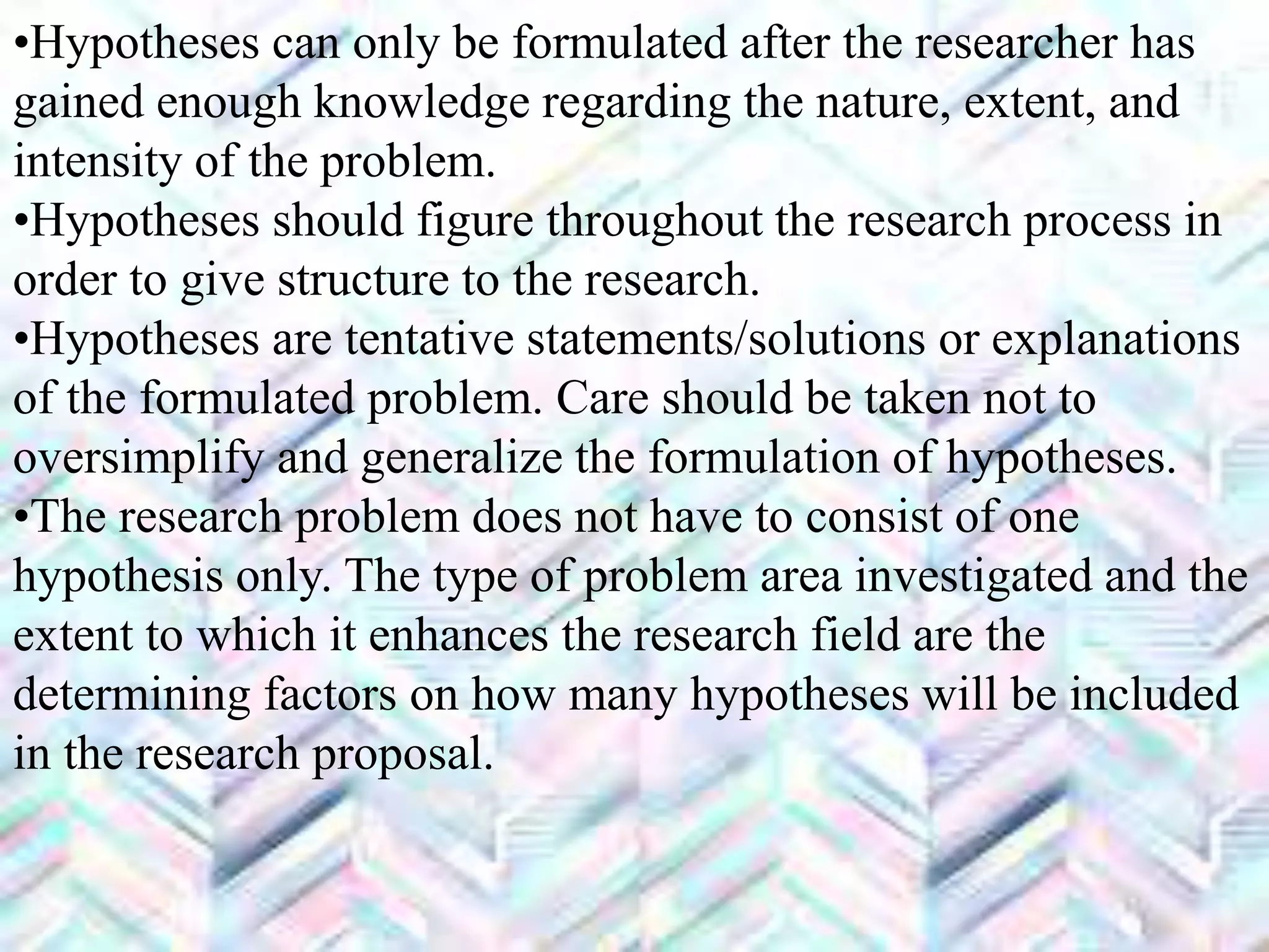 •Hypotheses can only be formulated after the researcher has
gained enough knowledge regarding the nature, extent, and
intensity of the problem.
•Hypotheses should figure throughout the research process in
order to give structure to the research.
•Hypotheses are tentative statements/solutions or explanations
of the formulated problem. Care should be taken not to
oversimplify and generalize the formulation of hypotheses.
•The research problem does not have to consist of one
hypothesis only. The type of problem area investigated and the
extent to which it enhances the research field are the
determining factors on how many hypotheses will be included
in the research proposal.
 
