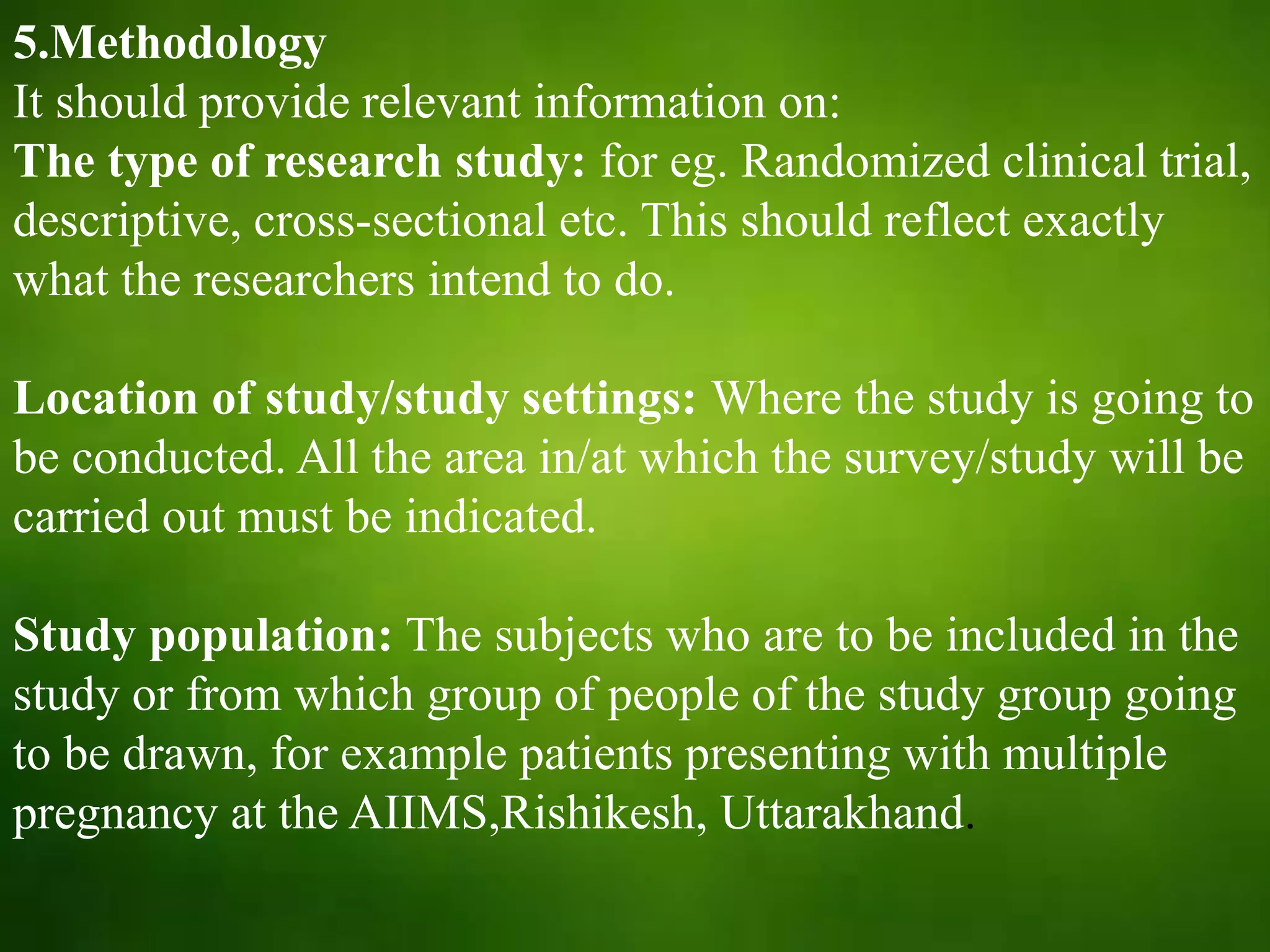 5.Methodology
It should provide relevant information on:
The type of research study: for eg. Randomized clinical trial,
descriptive, cross-sectional etc. This should reflect exactly
what the researchers intend to do.
Location of study/study settings: Where the study is going to
be conducted. All the area in/at which the survey/study will be
carried out must be indicated.
Study population: The subjects who are to be included in the
study or from which group of people of the study group going
to be drawn, for example patients presenting with multiple
pregnancy at the AIIMS,Rishikesh, Uttarakhand.
 