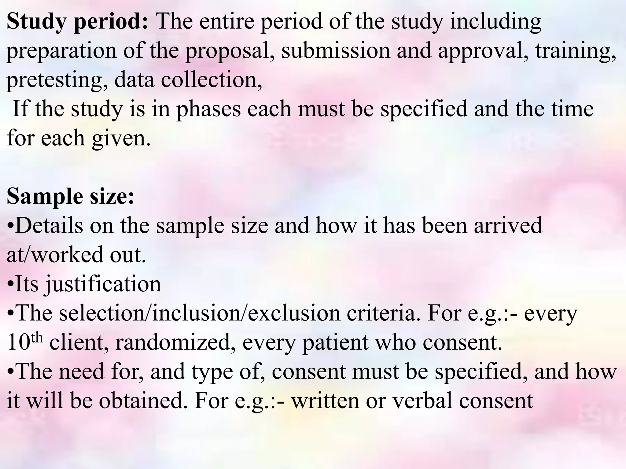 Study period: The entire period of the study including
preparation of the proposal, submission and approval, training,
pretesting, data collection,
If the study is in phases each must be specified and the time
for each given.
Sample size:
•Details on the sample size and how it has been arrived
at/worked out.
•Its justification
•The selection/inclusion/exclusion criteria. For e.g.:- every
10th client, randomized, every patient who consent.
•The need for, and type of, consent must be specified, and how
it will be obtained. For e.g.:- written or verbal consent
 