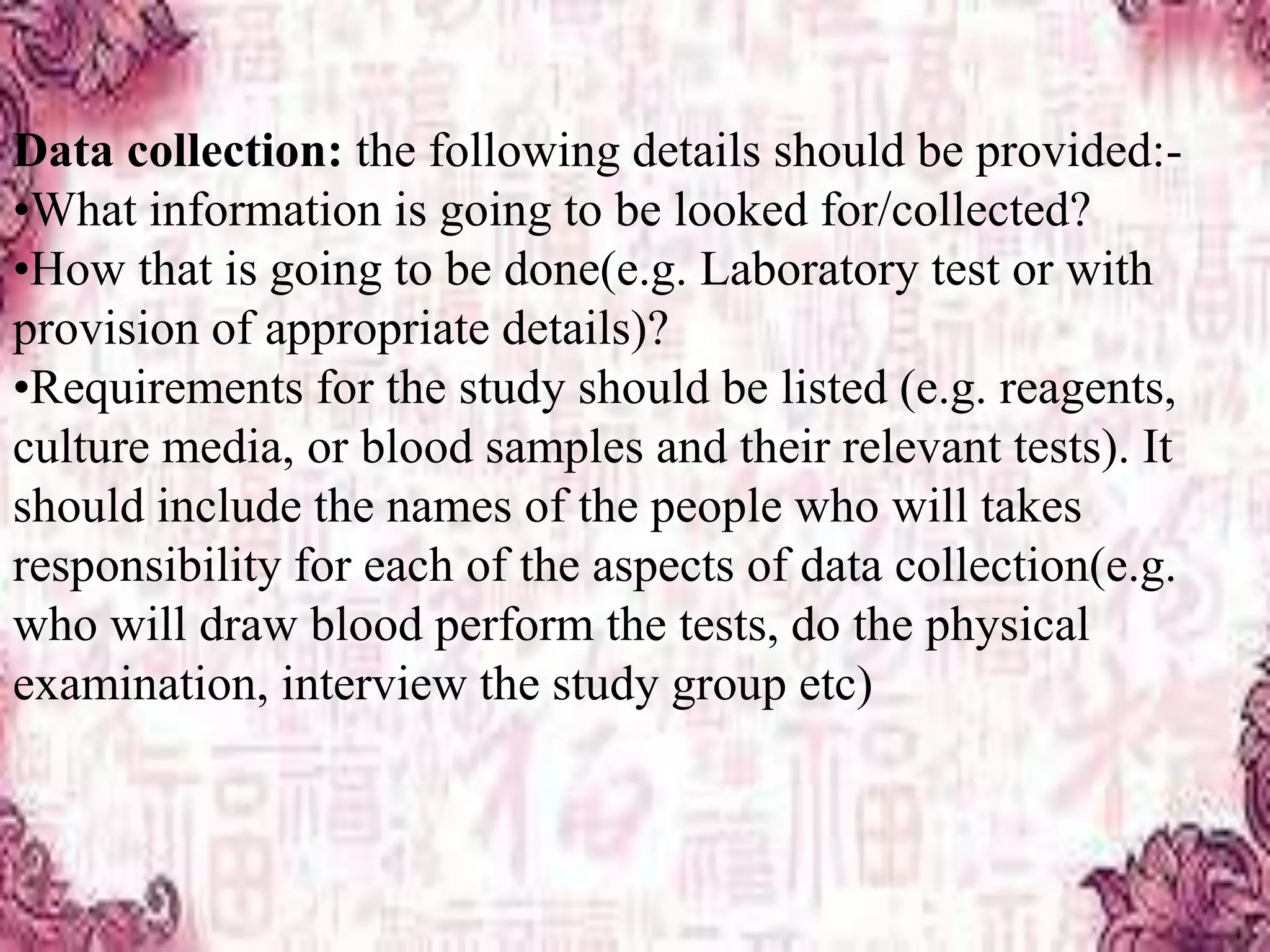 Data collection: the following details should be provided:-
•What information is going to be looked for/collected?
•How that is going to be done(e.g. Laboratory test or with
provision of appropriate details)?
•Requirements for the study should be listed (e.g. reagents,
culture media, or blood samples and their relevant tests). It
should include the names of the people who will takes
responsibility for each of the aspects of data collection(e.g.
who will draw blood perform the tests, do the physical
examination, interview the study group etc)
 