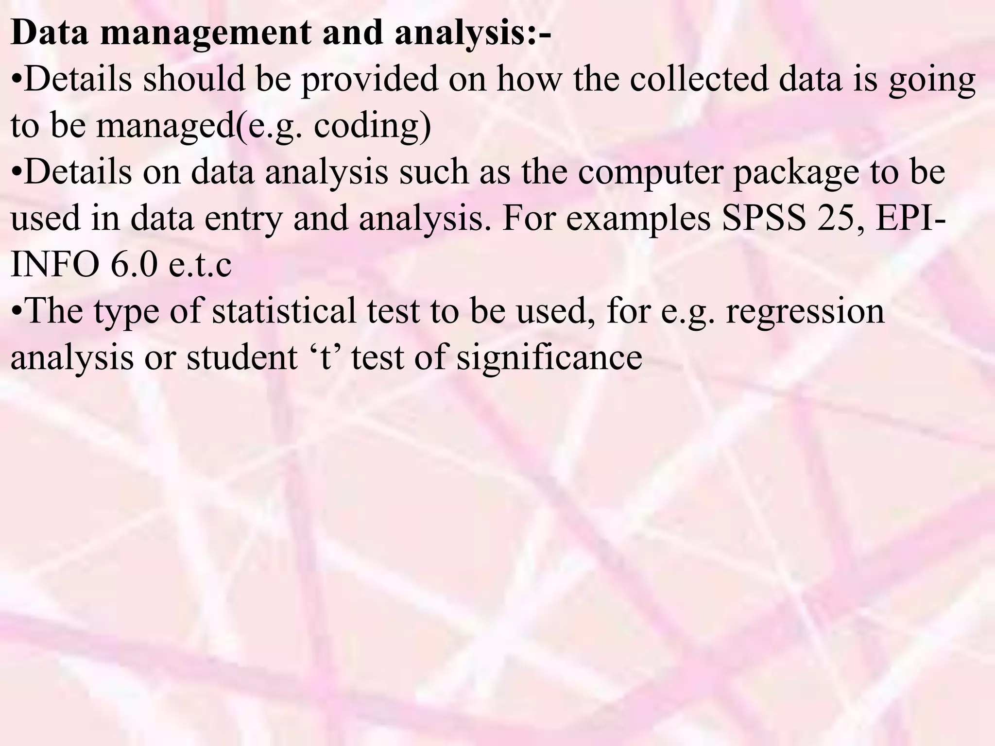 Data management and analysis:-
•Details should be provided on how the collected data is going
to be managed(e.g. coding)
•Details on data analysis such as the computer package to be
used in data entry and analysis. For examples SPSS 25, EPI-
INFO 6.0 e.t.c
•The type of statistical test to be used, for e.g. regression
analysis or student ‘t’ test of significance
 