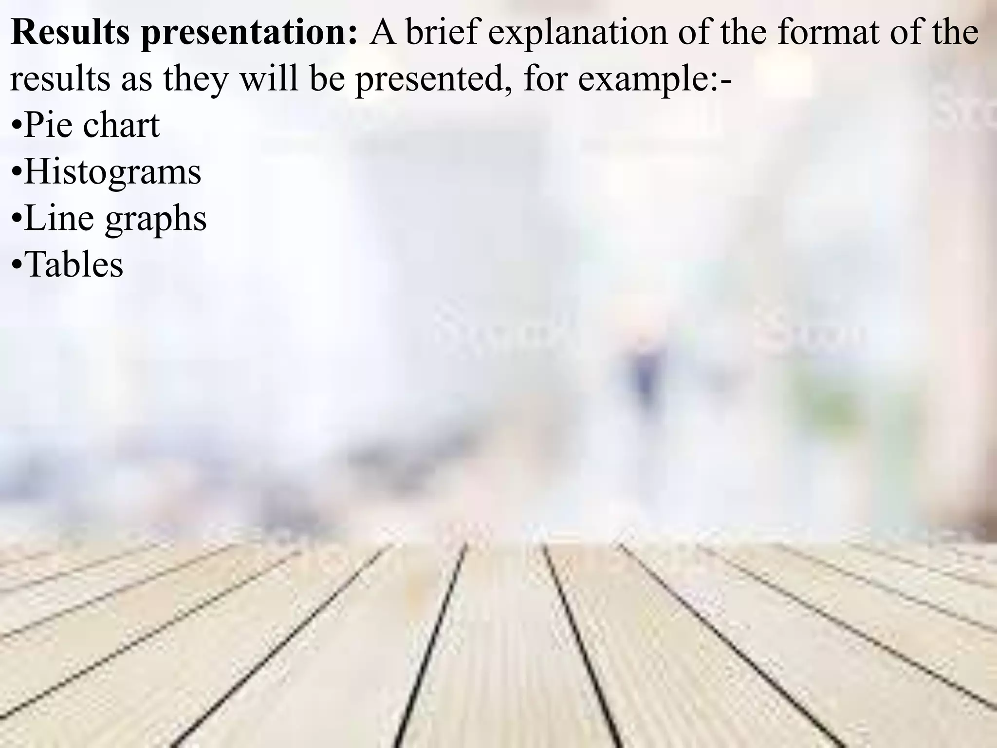Results presentation: A brief explanation of the format of the
results as they will be presented, for example:-
•Pie chart
•Histograms
•Line graphs
•Tables
 
