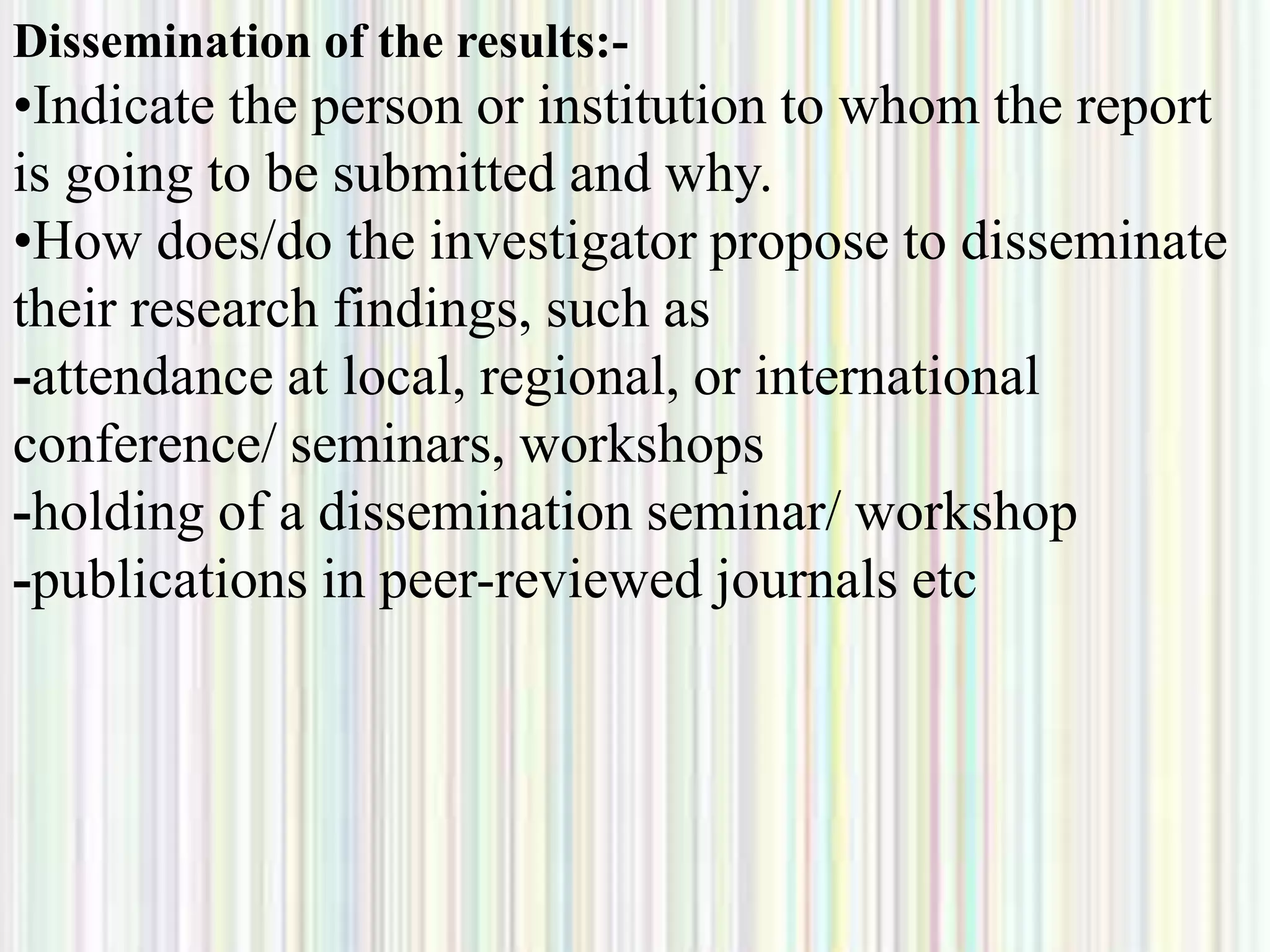 Dissemination of the results:-
•Indicate the person or institution to whom the report
is going to be submitted and why.
•How does/do the investigator propose to disseminate
their research findings, such as
-attendance at local, regional, or international
conference/ seminars, workshops
-holding of a dissemination seminar/ workshop
-publications in peer-reviewed journals etc
 