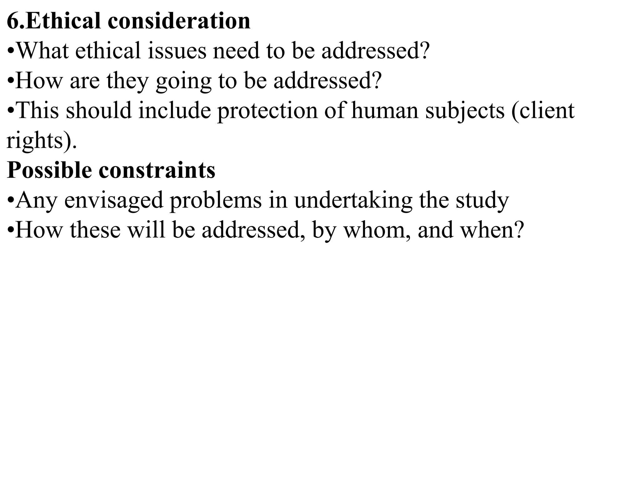 6.Ethical consideration
•What ethical issues need to be addressed?
•How are they going to be addressed?
•This should include protection of human subjects (client
rights).
Possible constraints
•Any envisaged problems in undertaking the study
•How these will be addressed, by whom, and when?
 