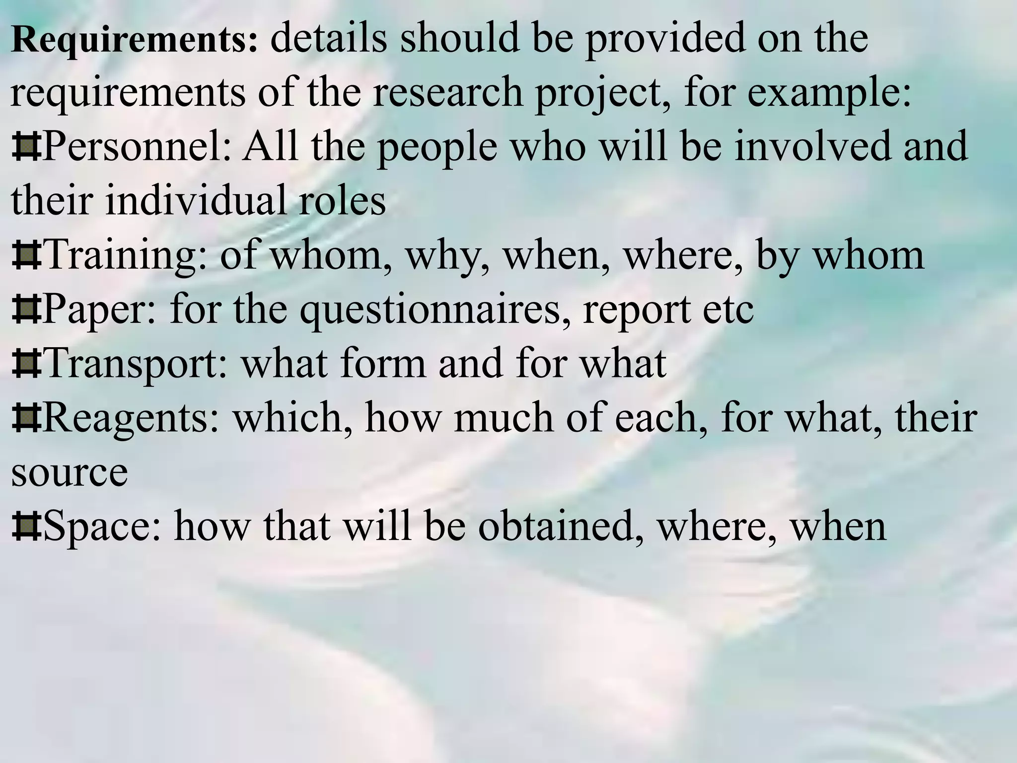 Requirements: details should be provided on the
requirements of the research project, for example:
Personnel: All the people who will be involved and
their individual roles
Training: of whom, why, when, where, by whom
Paper: for the questionnaires, report etc
Transport: what form and for what
Reagents: which, how much of each, for what, their
source
Space: how that will be obtained, where, when
 