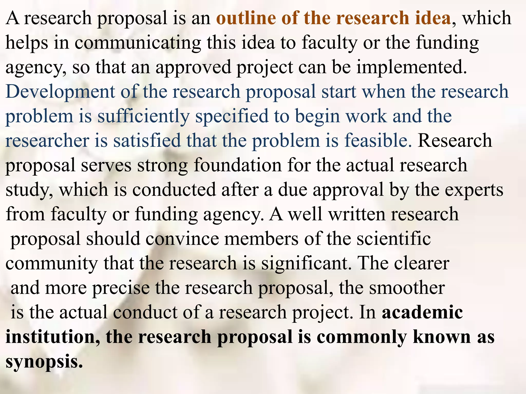 A research proposal is an outline of the research idea, which
helps in communicating this idea to faculty or the funding
agency, so that an approved project can be implemented.
Development of the research proposal start when the research
problem is sufficiently specified to begin work and the
researcher is satisfied that the problem is feasible. Research
proposal serves strong foundation for the actual research
study, which is conducted after a due approval by the experts
from faculty or funding agency. A well written research
proposal should convince members of the scientific
community that the research is significant. The clearer
and more precise the research proposal, the smoother
is the actual conduct of a research project. In academic
institution, the research proposal is commonly known as
synopsis.
 