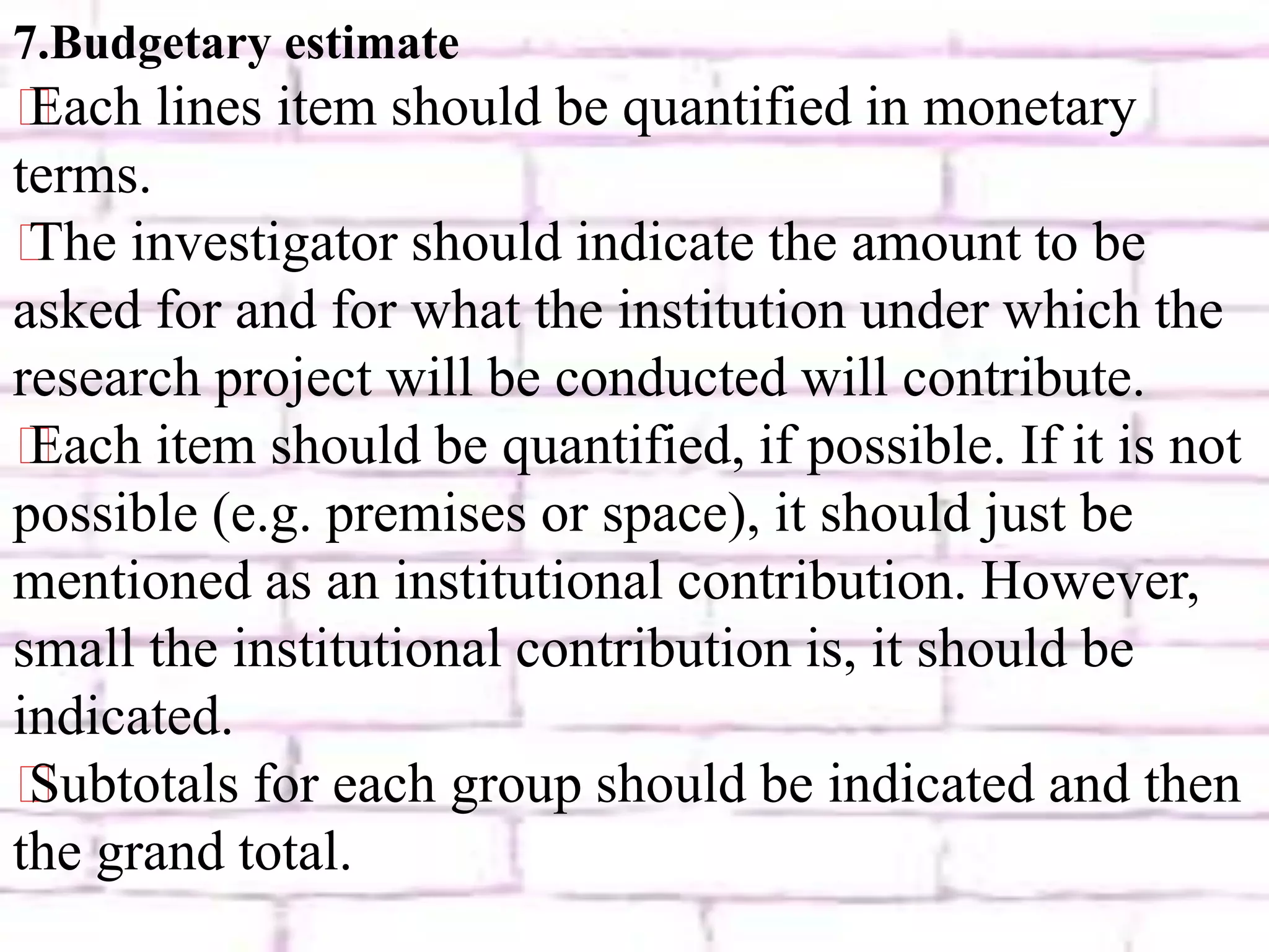 7.Budgetary estimate
⸙Each lines item should be quantified in monetary
terms.
⸙The investigator should indicate the amount to be
asked for and for what the institution under which the
research project will be conducted will contribute.
⸙Each item should be quantified, if possible. If it is not
possible (e.g. premises or space), it should just be
mentioned as an institutional contribution. However,
small the institutional contribution is, it should be
indicated.
⸙Subtotals for each group should be indicated and then
the grand total.
 