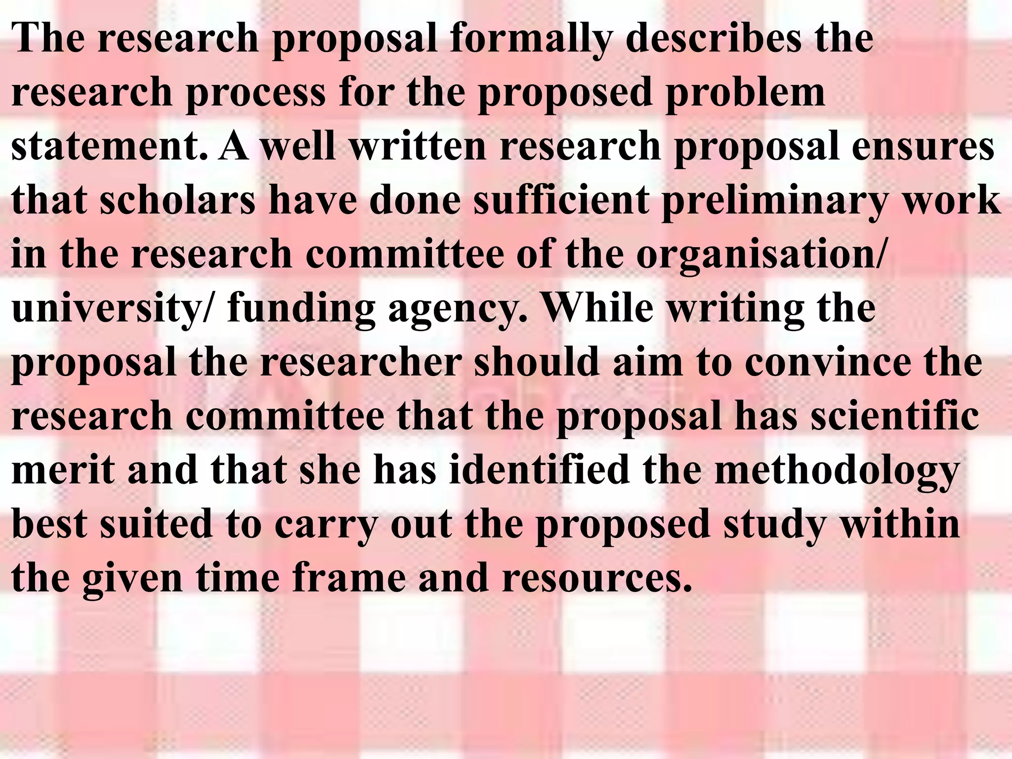 The research proposal formally describes the
research process for the proposed problem
statement. A well written research proposal ensures
that scholars have done sufficient preliminary work
in the research committee of the organisation/
university/ funding agency. While writing the
proposal the researcher should aim to convince the
research committee that the proposal has scientific
merit and that she has identified the methodology
best suited to carry out the proposed study within
the given time frame and resources.
 
