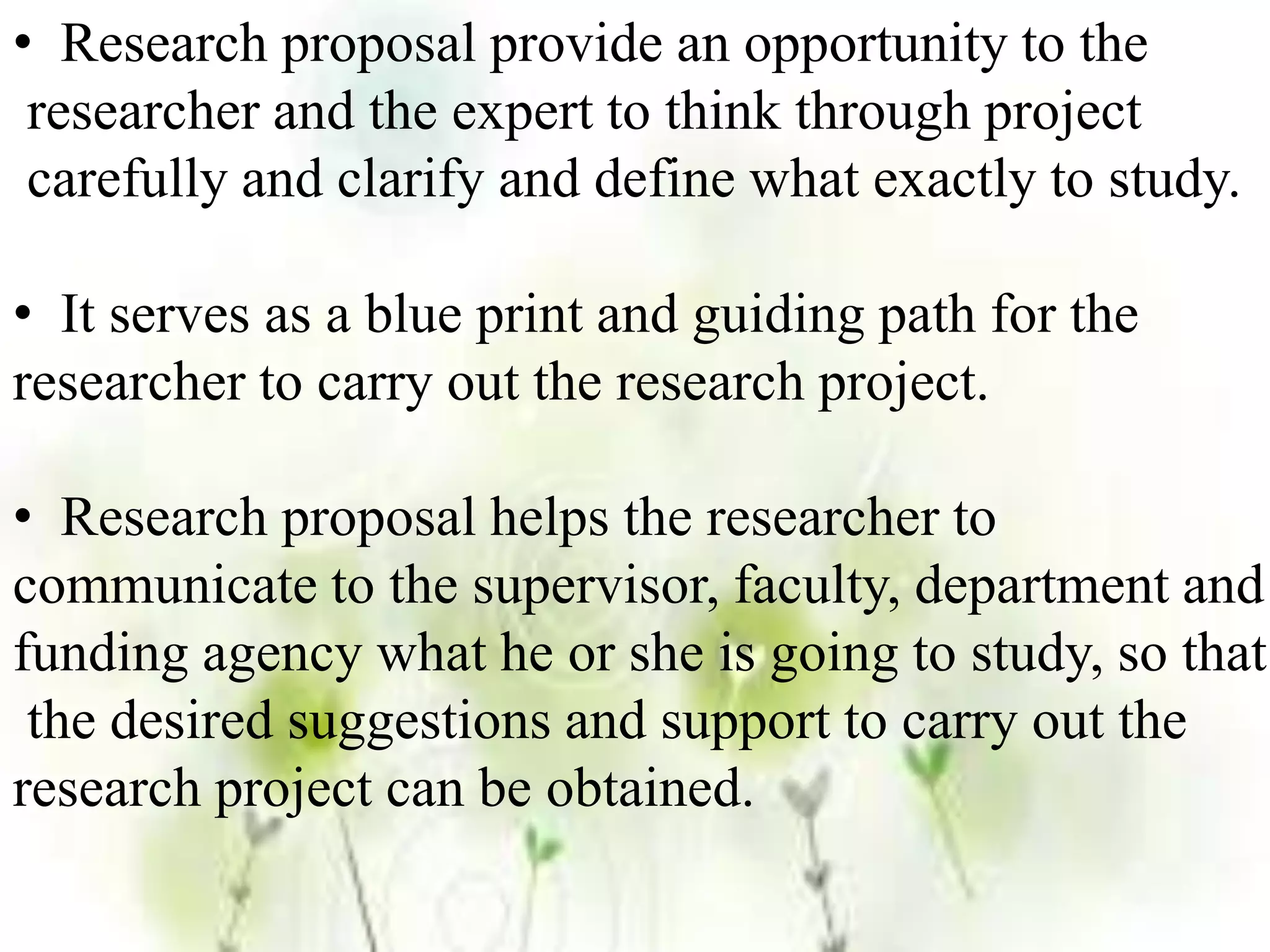 • Research proposal provide an opportunity to the
researcher and the expert to think through project
carefully and clarify and define what exactly to study.
• It serves as a blue print and guiding path for the
researcher to carry out the research project.
• Research proposal helps the researcher to
communicate to the supervisor, faculty, department and
funding agency what he or she is going to study, so that
the desired suggestions and support to carry out the
research project can be obtained.
 