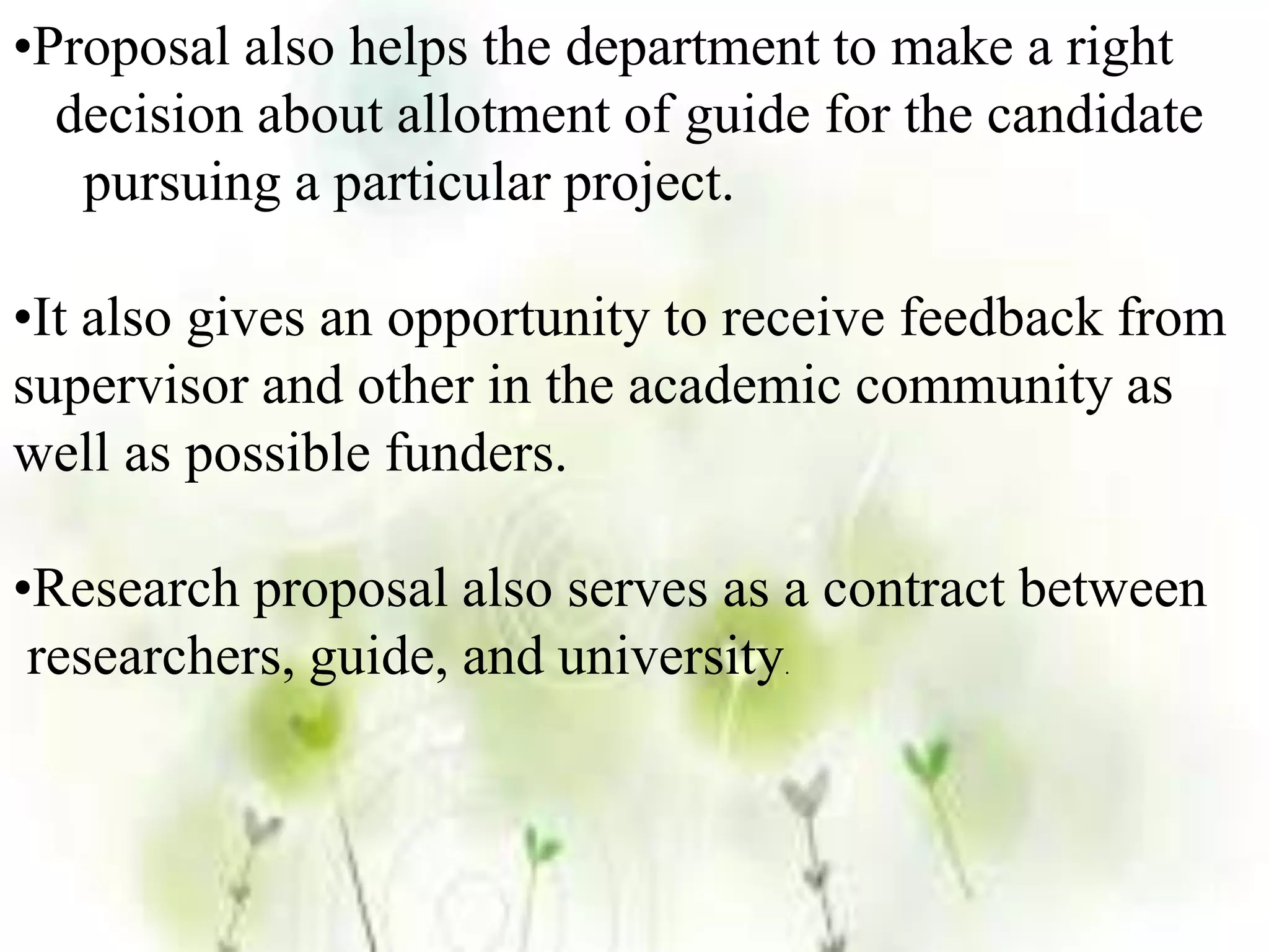 •Proposal also helps the department to make a right
decision about allotment of guide for the candidate
pursuing a particular project.
•It also gives an opportunity to receive feedback from
supervisor and other in the academic community as
well as possible funders.
•Research proposal also serves as a contract between
researchers, guide, and university.
 