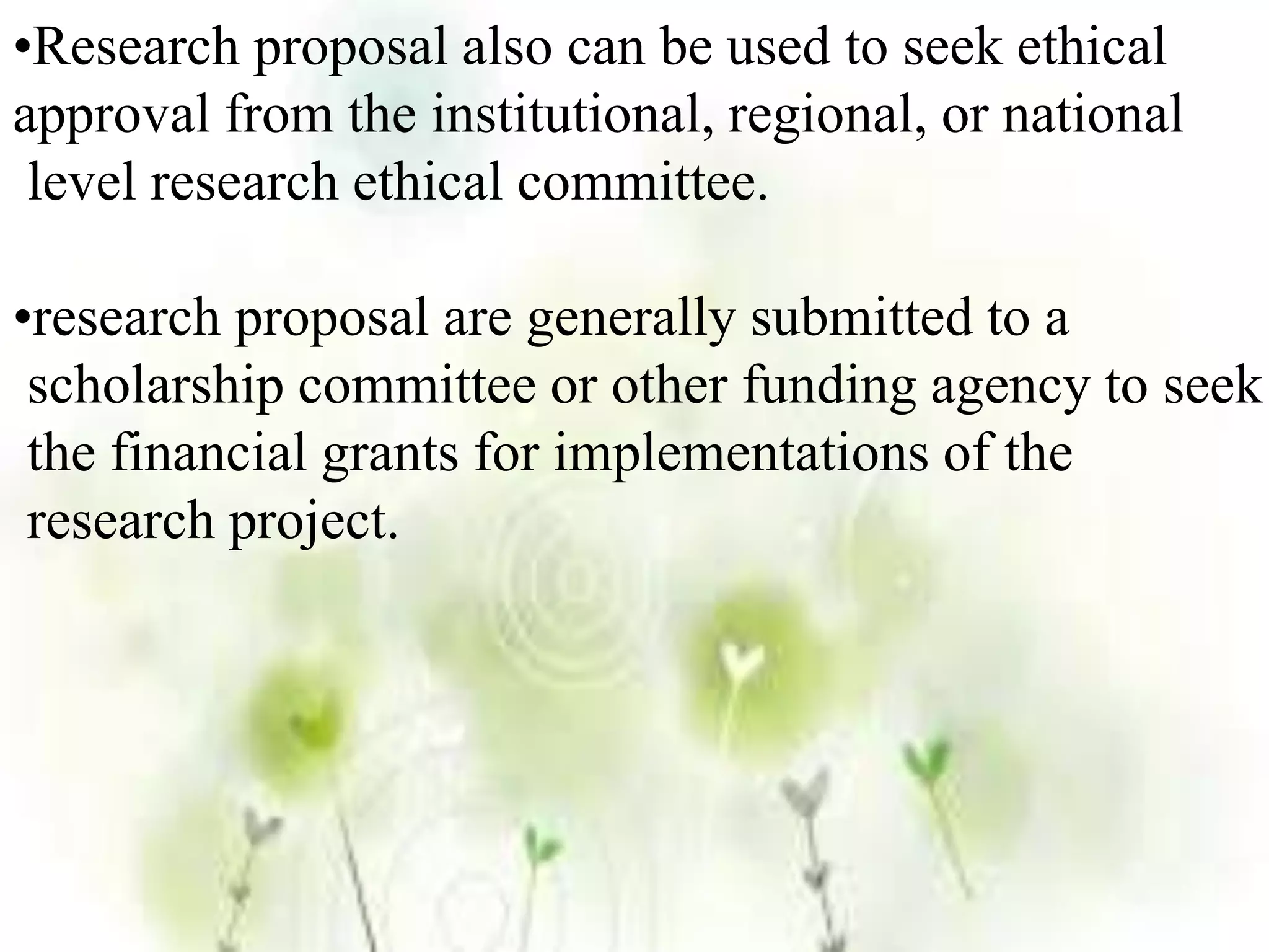 •Research proposal also can be used to seek ethical
approval from the institutional, regional, or national
level research ethical committee.
•research proposal are generally submitted to a
scholarship committee or other funding agency to seek
the financial grants for implementations of the
research project.
 