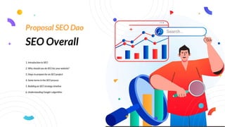 SEO Overall
1. Introduction to SEO
2. Why should you do SEO for your website?
3. Steps to prepare for an SEO project
4. Some terms in the SEO process
5. Building an SEO strategy timeline
6. Understanding Google's algorithm
Proposal SEO Dao
 