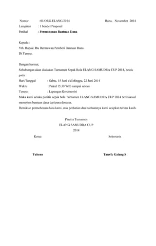 Nomor : 01/ORG.ELANG/2014 Raha, November 2014 
Lampiran : 1 bendel Proposal 
Perihal : Permohonan Bantuan Dana 
Kepada : 
Yth. Bapak/ Ibu Dermawan Pemberi Bantuan Dana 
Di Tempat 
Dengan hormat, 
Sehubungan akan diadakan Turnamen Sepak Bola ELANG SAMUDRA CUP 2014, besok 
pada : 
Hari/Tanggal : Sabtu, 15 Juni s/d Minggu, 22 Juni 2014 
Waktu : Pukul 15.30 WIB sampai selesai 
Tempat : Lapangan Kerdonmiri 
Maka kami selaku panitia sepak bola Turnamen ELANG SAMUDRA CUP 2014 bermaksud 
memohon bantuan dana dari para donatur. 
Demikian permohonan dana kami, atas perhatian dan bantuannya kami ucapkan terima kasih. 
Panitia Turnamen 
ELANG SAMUDRA CUP 
2014 
Ketua 
Sekretaris 
Tubeno 
Tauvik Galang S 
