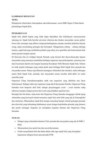 GAMBARAN KEGIATAN 
TEMA 
Mempererat silaturrahim, kekompakan, dan kebersamaan siswa SMK Negeri 2 Raha dalam 
pertandingan Sepak Bola. 
PENDAHULUAN 
Sepak bola adalah bagian yang tidak dapat dipisahkan dari kebudayaan manusiazaman 
sekarang ini. Sepak bola bersifat universal, diterima dan disukai masyarakat secara global. 
Emosi dan semangat yang dibawa setiap pertandingannya mampu memikat perhatian banyak 
orang, tanpa memandang golongan dan kelompok. Sebagaimana cabang – cabang olahraga 
lainnya, sepak bola juga melahirkan pribadi yang sehat, jiwa sportifitas dan kebersamaan baik 
antara pemain maupun sporter. 
Di Kawasan kita ini terdapat banyak Pemuda yang berasal dari dusun-dusun,dan lapisan 
masyarakat yang umumnya mendirikan berbagai organisasi atau perkumpulan, umumnya atas 
dasar kesamaan daerah asal maupun kesamaan Kesukaan/ Hobi Bermain Sepak bola. Selama 
ini telah terjalin hubungan yang cukup akrab antar berbagai Klub Sepak bola, pemuda dan 
masyarakat umum. Hanya saja dikarena kurangnya silaturahim dan interaksi, maka hubungan 
antara Klub Sepak bola, pemuda, dan masyarakat umum tersebut akhir-akhir ini mulai 
memiliki jarak. 
Organisasi Elang Samudramerupakan salah satu organisasi yang didirikan atas dasar 
kebersamaan. Sebagai salah satu organisasi yang ada di Kecamatan Katobu, Organisasi Elang 
Samudra turut berperan aktif baik sebagai penyelenggara event – event tertentu setkp 
tahunnya maupun sebagai peserta dari event yang diadakan oganisasi lain. 
Beranjak dari hal diatas, maka kami dari Organisasi Elang Samudra menggagas sebuah ajang 
silaturahim yang berwujud sebuah turnamen sepak bola antar klub yang ada di Gunungkidul 
dan sekitarnya. Dikarenakan sepak bola mampu mencakup hampir seluruh golongan pemuda 
dan nilai-nilai yang terkandung didalamnya sesuai dengan kepribadian pemuda yang dinamis 
dan penuh semangat. Kegiatan ini merupakan kegiatan tahunan dari Organisasi Elang 
Samudra. 
TUJUAN 
 Sebagai ajang silaturahim diantara Club, pemuda dan masyarakat yang ada di SMK 2 
Raha. 
 Menanamkan jiwa sportivitas dan rasa kebersamaan. 
 Untuk menyalurkan hobi dan bakat dalam olah raga sepak bola yang merupakan 
kegemaran sebagian besar para pemuda STM. 
 