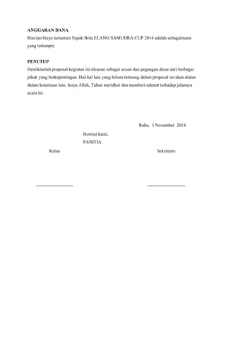 ANGGARAN DANA 
Rincian biaya turnamen Sepak Bola ELANG SAMUDRA CUP 2014 adalah sebagaimana 
yang terlampir. 
PENUTUP 
Demikianlah proposal kegiatan ini disusun sebagai acuan dan pegangan dasar dari berbagai 
pihak yang berkepentingan. Hal-hal lain yang belum tertuang dalam proposal ini akan diatur 
dalam ketentuan lain. Insya Allah, Tuhan meridhoi dan memberi rahmat terhadap jalannya 
acara ini . 
Raha, 3 November 2014 
Hormat kami, 
PANITIA 
Ketua 
Sekretaris 
................................ 
................................. 
 
