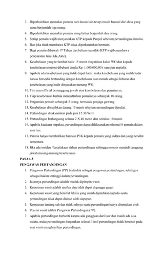 3. Diperbolehkan memakai pemain dari dusun lain,tetapi masih berasal dari desa yang 
sama berjumlah tiga orang. 
4. Diperbolehkan memakai pemain asing bebas berjumlah dua orang. 
5. Setiap pemain wajib menyetorkan KTP kepada Panpel sebelum pertandingan dimulai. 
6. Dan jika tidak membawa KTP tidak diperkenankan bermain. 
7. Bagi pemain dibawah 17 Tahun dan belum memiliki KTP wajib membawa 
persyaratan lain (KK,Akte). 
8. Kesebelasan yang terlambat hadir 15 menit dinyatakan kalah WO dan kepada 
kesebelasan tersebut dibebani denda Rp. 1.000.000,00 ( satu juta rupiah). 
9. Apabila ada kesabelasan yang tidak dapat hadir, maka kesebelasan yang sudah hadir 
haruss bersedia bertanding dengan kesebelasan tuan rumah sebagai hiburan dan 
kesebelasan yang hadir dinyatakan menang WO. 
10. Tim atau official bertanggung jawab atas kesebelasan dan pemainnya. 
11. Tiap kesebelasan berhak mendaftarkan pemainnya sebanyak 18 orang. 
12. Pergantian pemain sebanyak 5 orang, termasuk penjaga gawang. 
13. Kesebelasan diwajibkan datang 15 menit sebelum pertandingan dimulai. 
14. Pertandingan dilaksanakan pada jam 15.30 WIB. 
15. Pertandingan berlangsung selama 2 X 40 menit dan istirahat 10 menit. 
16. Apabila keadaan terpaksa, pertandingan dapat dilaksanakan minimal 8 pemain dalam 
satu tim. 
17. Panitia hanya memberikan bantuan P3K kepada pemain yang cidera dan yang bersifat 
sementara. 
18. Jika ada insiden / kecelakaan dalam pertandingan sehingga pemain menjadi tanggung 
jawab masing-masing kesebelasan. 
PASAL 3 
PENGAWAS PERTANDINGAN 
1. Pengawas Pertandingan (PP) bertindak sebagai pengawas pertandingan, sekaligus 
sebagai hakim tertinggi dalam pertandingan. 
2. Jalannya pertandingan adalah mutlak dipimpin wasit. 
3. Keputusan wasit adalah mutlak dan tidak dapat diganggu gugat. 
4. Keputusan wasit yang bersifaf fekiiis yang sudah dijatuhkan kepada suatu 
pertandingan tidak dapat diubah oleh siapapun. 
5. Keputusan tentang sah dan tidak sahnya suatu pertandingan hanya ditentukan oleh 
6. Penilai wasit adalah Pengawas Pertandingan (PP). 
7. Apabila pertandingan berhenti karena ada gangguan dari luar dan masih ada sisa 
waktu, maka pertandingan dinyatakan selesai. Hasil pertandingan tidak berubah pada 
saat wasit menghentikan pertandingan. 
 