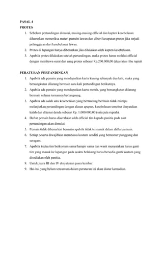 PASAL 4 
PROTES 
1. Sebelum pertandingan dimulai, masing-masing official dan kapten kesebelasan 
diharuskan memeriksa materi pamein lawan dan diberi kesepatan protes jika terjadi 
pelanggaran dari kesebelasan lawan. 
2. Protes di lapangan hanya dibenarkan jika dilakukan oleh kapten kesebelasan. 
3. Apabila protes dilakukan setelah pertandingan, maka protes harus melalui official 
dengan membawa surat dan uang protes sebesar Rp.200.000,00 (dua ratus ribu rupiah 
PERATURAN PERTANDINGAN 
1. Apabila ada pemain yang mendapatkan kartu kuning sebanyak dua kali, maka yang 
bersangkutan dilarang bermain satu kali pertandingan berikutnya. 
2. Apabila ada pemain yang mendapatkan kartu merah, yang bersangkutan dilarang 
bermain selama turnamen berlangsung. 
3. Apabila ada salah satu kesebelasan yang bertanding/bermain tidak mampu 
melanjutkan pertandingan dengan alasan apapun, kesebelasan tersebut dinyatakan 
kalah dan dikenai denda sebesar Rp. 1.000.000,00 (satu juta rupiah). 
4. Daftar pemain harus diserahkan oleh official tim kepada panitia pada saat 
pertandingan akan dimulai. 
5. Pemain tidak dibenarkan bermain apabila tidak termasuk dalam daftar pemain. 
6. Setiap peserta diwajibkan membawa kostum sendiri yang bernomer punggung dan 
seragam. 
7. Apabila kedua tim berkostum sama/hampir sama dan wasit menyatakan harus ganti 
tim yang masuk ke lapangan pada waktu belakang harus bersedia ganti kostum yang 
disediakan oleh panitia. 
8. Untuk juara III dan IV dinyatakan juara kembar. 
9. Hal-hal yang belum tercantum dalam peraturan ini akan diatur kemudian. 
 