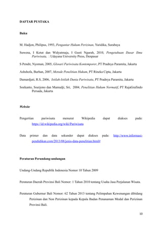DAFTAR PUSTAKA
Buku
M. Hadjon, Philipus, 1993, Pengantar Hukum Perizinan, Yuridika, Surabaya
Suwena, I Ketut dan Widyatmaja, I Gusti Ngurah, 2010, Pengetahuan Dasar Ilmu
Pariwisata, : Udayana University Press, Denpasar
S Pendit, Nyoman, 2005, Glosari Pariwisata Kontemporer, PT Pradnya Paramita, Jakarta
Ashshofa, Burhan, 2007, Metode Penelitian Hukum, PT Rineka Cipta, Jakarta
Damardjati, R.S, 2006, Istilah-Istilah Dunia Pariwisata, PT Pradnya Paramita, Jakarta
Soekanto, Soerjono dan Mamudji, Sri, 2004, Penelitian Hukum Normatif, PT RajaGrafindo
Persada, Jakarta
Website
Pengertian pariwisata menurut Wikipedia dapat diakses pada:
https://id.wikipedia.org/wiki/Pariwisata
Data primer dan data sekunder dapat diakses pada: http://www.informasi-
pendidikan.com/2013/08/jenis-data-penelitian.html#
Peraturan Perundang-undangan
Undang-Undang Republik Indonesia Nomor 10 Tahun 2009
Peraturan Daerah Provinsi Bali Nomor: 1 Tahun 2010 tentang Usaha Jasa Perjalanan Wisata.
Peraturan Gubernur Bali Nomor: 62 Tahun 2013 tentang Pelimpahan Kewenangan dibidang
Perizinan dan Non Perizinan kepada Kepala Badan Penanaman Modal dan Perizinan
Provinsi Bali.
10
 