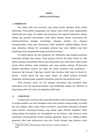 BAB II.
TINJAUAN PUSTAKA
2.1.PERIZINAN
Izin adalah salah satu instrument yang paling banyak digunakan dalam hukum
administrasi. Pemerintahan menggunakan izin sebagai sarana yuridis untuk mengemudikan
tingkah laku para warga. Izin adalah suatu persetujuan dari penguasa berdasarkan undang-
undang atau peraturan pemerintahan, untuk dalam keadaan tertentu menyimpang dari
ketentuan-ketentuan larangan perundangan. Dengann memberi izin, penguasa
memperkenankan orang yang memohonnya untuk melakukan tindakan-tindakan tertentu
yang sebenarnya dilarang. Ini menyangkut perkenan bagi suatu tindakan yang demi
kepentingan umum mengharuskan pengawasan khusus atasnya. 1
Ini adalah paparan luas dari pengertian izin. Didalamnya dapa diadakan perbedaan
berdasarkan berbagai figur hukum. Tanda pengenal bersama dari figure hukum ini ialah
bahwa semuanya menimbulkan akibat yang kurang lebih sama, yakni bahwa dalam bentuk
tertentu diberi perkenan untuk melakukan suatu yang mestinya dilarang. Pertama-tama
diadakan pembedaan menurut izin dalam arti sempit, pelepasan (atau pembebasan =
dispensasi) dan konsepsi. Figur-figur tersebut akan diuraikan lebih lanjut di bawah ini.
Bentuk – bentuk hukum lain yang sejenis dengan izin adalah misalnya kewajiban
melaporkan, penarikan pajak, pengujian, perbolehan, perkenan, dan pemberian kuasa.2
Pada umumnya sistem izin atas larangan, persetujuan yang merupakan dasar
perkecualian (izin) dan ketentuan-ketentuan yang berhubungan dengan izin. Dibawah ini
ketiga bagian pokok dari sistem izin dipaparkan lebih lanjut.
2.2. LARANGAN
Larangan dan wewenang suatu organ pemerintahan untuk menyimpang dari larangan
itu dengan memberi izin, harus ditetapkan salam suatu peraturan undang-undang. Ini timbul
dari asas ligalitas: dalam negara hukum demokratis, pemerintahan (kekuasaan eksekutif)
hanya memiliki wewenang-wewenang yang dengan tegas diberikan kepadanya dalam
undang-undang (het beginsel van wetmatigheid van het bestuur), ialah keharusan untuk
memperoleh jaminan-jaminan tertentu terhadap pengusaha. Karena itu tindakan-tindakan
pengusaha diikat pada aturan-aturan yang jelas. Norma larangan yang diuraikan secara
1 Philipus M. Hadjon, 1993, Pengantar Hukum Perizinan, Yuridika, Surabaya H.2
2 Ibid
3
 