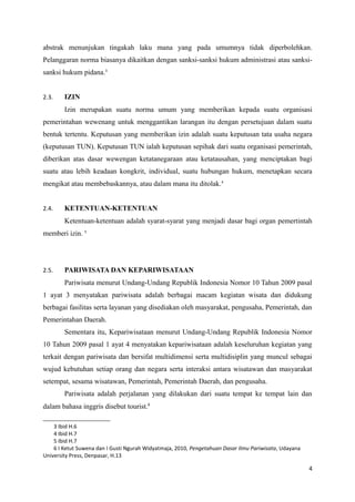 abstrak menunjukan tingakah laku mana yang pada umumnya tidak diperbolehkan.
Pelanggaran norma biasanya dikaitkan dengan sanksi-sanksi hukum administrasi atau sanksi-
sanksi hukum pidana.3
2.3. IZIN
Izin merupakan suatu norma umum yang memberikan kepada suatu organisasi
pemerintahan wewenang untuk menggantikan larangan itu dengan persetujuan dalam suatu
bentuk tertentu. Keputusan yang memberikan izin adalah suatu keputusan tata usaha negara
(keputusan TUN). Keputusan TUN ialah keputusan sepihak dari suatu organisasi pemerintah,
diberikan atas dasar wewengan ketatanegaraan atau ketatausahan, yang menciptakan bagi
suatu atau lebih keadaan kongkrit, individual, suatu hubungan hukum, menetapkan secara
mengikat atau membebaskannya, atau dalam mana itu ditolak.4
2.4. KETENTUAN-KETENTUAN
Ketentuan-ketentuan adalah syarat-syarat yang menjadi dasar bagi organ pemertintah
memberi izin. 5
2.5. PARIWISATA DAN KEPARIWISATAAN
Pariwisata menurut Undang-Undang Republik Indonesia Nomor 10 Tahun 2009 pasal
1 ayat 3 menyatakan pariwisata adalah berbagai macam kegiatan wisata dan didukung
berbagai fasilitas serta layanan yang disediakan oleh masyarakat, pengusaha, Pemerintah, dan
Pemerintahan Daerah.
Sementara itu, Kepariwisataan menurut Undang-Undang Republik Indonesia Nomor
10 Tahun 2009 pasal 1 ayat 4 menyatakan kepariwisataan adalah keseluruhan kegiatan yang
terkait dengan pariwisata dan bersifat multidimensi serta multidisiplin yang muncul sebagai
wujud kebutuhan setiap orang dan negara serta interaksi antara wisatawan dan masyarakat
setempat, sesama wisatawan, Pemerintah, Pemerintah Daerah, dan pengusaha.
Pariwisata adalah perjalanan yang dilakukan dari suatu tempat ke tempat lain dan
dalam bahasa inggris disebut tourist.6
3 Ibid H.6
4 Ibid H.7
5 Ibid H.7
6 I Ketut Suwena dan I Gusti Ngurah Widyatmaja, 2010, Pengetahuan Dasar Ilmu Pariwisata, Udayana
University Press, Denpasar, H.13
4
 