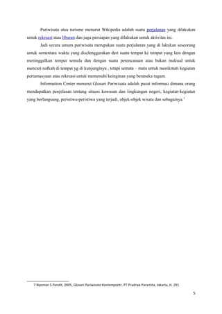 Pariwisata atau turisme menurut Wikipedia adalah suatu perjalanan yang dilakukan
untuk rekreasi atau liburan dan juga persiapan yang dilakukan untuk aktivitas ini.
Jadi secara umum pariwisata merupakan suatu perjalanan yang di lakukan seseorang
untuk sementara waktu yang diselenggarakan dari suatu tempat ke tempat yang lain dengan
meninggalkan tempat semula dan dengan suatu perencanaan atau bukan maksud untuk
mencari nafkah di tempat yg di kunjunginya , tetapi semata – mata untuk menikmati kegiatan
pertamasyaan atau rekreasi untuk memenuhi keinginan yang beraneka ragam.
Information Center menurut Glosari Pariwisata adalah pusat informasi dimana orang
mendapatkan penjelasan tentang situasi kawasan dan lingkungan negeri, kegiatan-kegiatan
yang berlangsung, peristiwa-peristiwa yang terjadi, objek-objek wisata dan sebagainya.7
7 Nyoman S Pendit, 2005, Glosari Pariwisata Kontemporer, PT Pradnya Paramita, Jakarta, H. 291
5
 