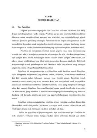 BAB III.
METODE PENELITIAN
3.1. Tipe Penelitian
Proposal penelitian dengan judul Izin Usaha Jasa Informasi Pariwisata akan dikaji
dengan metode penelitian yuridis empiris. Penelitian yuridis atau penelitian hukum doktrinal
dilakukan untuk mengidentifikasi asas-asas dan nilai-nilai yang melatarbelakangi sebuah
formulasi peraturan perundang-undangan. Penelitian hukum empiris atau penelitian hukum
non doktrinal digunakan untuk menghasilkan teori-teori tentang eksistensi dan fungsi hukum
dalam masyarakat, berikut perubahan-perubahan yang terjadi dalam proses perubahan sosial.
Penelitian ini merupakan penilitian hukum empiris yakni suatu penelitian yang
beranjak dari adanya kesenjangan antara das solen dengan das sein yaitu kesenjangan antara
teori dengan dunia realita, kesenjangan antara keadaan teoritis dengan fakta hukum, dan
adanya situasi ketidaktahuan yang dikaji untuk pemenuhan kepuasan akademik. Titik tolak
pengamatannya terletak pada kenyataan atau fakta-fakta sosial yang ada dan hidup ditengah-
tengah masyarakat sebagai budaya hidup masyarakat
Penelitian ini menggunakan tipe penelitian ilmu sosial dan ilmu natural. Ilmu-ilmu
sosial merupakan pengetahuan yang bersifat umum, sistematis, dalam mana disimpulkan
dalil-dalil tertentu dalam hubungan manusia yang bersifat umum. Penelitian sosial,
merupakan suatu proses yang terus menerus, kritis dan terorganisasi untuk mengadakan
analisis dan memberikan interpretasi terhadap fenomena sosial yang mempunyai hubungan
saling kait mengait. Penelitian ilmu sosial berpijak kepada metode ilmiah, dan ia memiliki
ciri khas sendiri, yang membuat si peneliti harus mempunyai keterampilan yang khas dan
didukung oleh kerangka analitis dan teori yang agak berbeda dengan penelitian ilmu-ilmu
natural.8
Penelitian ini juga merupakan tipe penelitian primer yaitu tipe penelitian dimana data
dikumpulkan sendiri oleh peneliti. Jadi semua keterangan untuk pertama kalinya dicatat oleh
peneliti dan dimana pada permulaan penelitian ini belum ada data.9
Selain itu, penelitian ini juga menggunaka tipe penelitian deskripsi. Penelitian ini
pada umumnya bertujuan untuk mendeskripsikan secara sistimatis, faktual, dan akurat
8 Bambang Sunggono, 1996, Metodologi Penelitian Hukum, PT RajaGrafindo Persada , Jakarta, H.34
9 Ibid H. 37
6
 