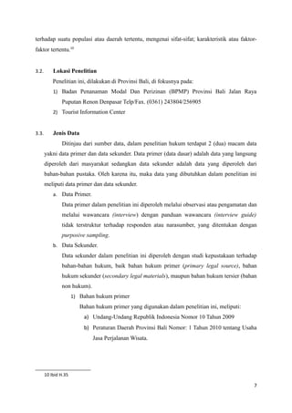 terhadap suatu populasi atau daerah tertentu, mengenai sifat-sifat; karakteristik atau faktor-
faktor tertentu.10
3.2. Lokasi Penelitian
Penelitian ini, dilakukan di Provinsi Bali, di fokusnya pada:
1) Badan Penanaman Modal Dan Perizinan (BPMP) Provinsi Bali Jalan Raya
Puputan Renon Denpasar Telp/Fax. (0361) 243804/256905
2) Tourist Information Center
3.3. Jenis Data
Ditinjau dari sumber data, dalam penelitian hukum terdapat 2 (dua) macam data
yakni data primer dan data sekunder. Data primer (data dasar) adalah data yang langsung
diperoleh dari masyarakat sedangkan data sekunder adalah data yang diperoleh dari
bahan-bahan pustaka. Oleh karena itu, maka data yang dibutuhkan dalam penelitian ini
meliputi data primer dan data sekunder.
a. Data Primer.
Data primer dalam penelitian ini diperoleh melalui observasi atau pengamatan dan
melalui wawancara (interview) dengan panduan wawancara (interview guide)
tidak terstruktur terhadap responden atau narasumber, yang ditentukan dengan
purposive sampling.
b. Data Sekunder.
Data sekunder dalam penelitian ini diperoleh dengan studi kepustakaan terhadap
bahan-bahan hukum, baik bahan hukum primer (primary legal source), bahan
hukum sekunder (secondary legal materials), maupun bahan hukum tersier (bahan
non hukum).
1) Bahan hukum primer
Bahan hukum primer yang digunakan dalam penelitian ini, meliputi:
a) Undang-Undang Republik Indonesia Nomor 10 Tahun 2009
b) Peraturan Daerah Provinsi Bali Nomor: 1 Tahun 2010 tentang Usaha
Jasa Perjalanan Wisata.
10 Ibid H.35
7
 