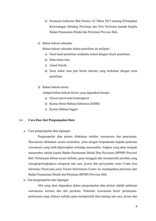 c) Peraturan Gubernur Bali Nomor: 62 Tahun 2013 tentang Pelimpahan
Kewenangan dibidang Perizinan dan Non Perizinan kepada Kepala
Badan Penanaman Modal dan Perizinan Provinsi Bali.
2) Bahan hukum sekunder
Bahan hukum sekunder dalam penelitian ini meliputi :
a) Hasil-hasil penelitian terdahulu terkait dengan obyek penelitian;
b) Buku-buku teks;
c) Jurnal ilmiah;
d) Surat kabar atau pun berita internet yang berkaitan dengan tema
penelitian.
3) Bahan hukum tersier
Adapun bahan hukum tersier yang digunakan berupa :
a) Glosari pariwisata kontemporer
b) Kamus Besar Bahasa Indonesia (KBBI)
c) Kamus Bahasa Inggris
3.4. Cara Dan Alat Pengumpulan Data
a. Cara pengumpulan data lapangan
Pengumpulan data primer dilakukan melalui wawancara dan pencatatan.
Wawancara dilakukan secara terstruktur, yaitu dengan berpedoman kepada pedoman
wawancara yang telah dipersiapkan terhadap narasumber. Adapun yang akan menjadi
narasumber adalah kepala Badan Penanaman Modal Dan Perizinan (BPMP) Provinsi
Bali. Pertanyaan dibuat secara terbuka, guna menggali dan memperoleh jawaban yang
selengkap-lengkapnya mengenai tata cara, proses dan persyaratan suatu Usaha Jasa
Informasi Pariwisata yaitu Tourist Information Center ini mendapatkan perizinan dari
Badan Penanaman Modal dan Perijinan (BPMP) Provinsi Bali.
b. Alat pengumpulan data lapangan
Alat yang akan digunakan dalam pengumpulan data primer adalah pedoman
wawancara, kamera dan alat perekam. Pedoman wawancara berisi pertanyaan-
pertanyaan yang sifatnya terbuka guna memperoleh data tentang tata cara, proses dan
8
 