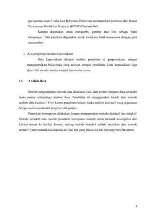 persyaratan suatu Usaha Jasa Informasi Pariwisata mendapatkan perizinan dari Badan
Penanaman Modal dan Perijinan (BPMP) Provinsi Bali.
Kamera digunakan untuk mengambil gambar atau foto sebagai bukti
kunjungan . Alat perekam digunakan untuk merekam hasil wawancara dengan para
narasumber.
c. Alat pengumpulan data kepustakaan
Data kepustakaan didapat melalui penelitian di perpustakaan, dengan
mengumpulkan buku-buku yang relevan dengan penelitian. Data kepustakaan juga
diperoleh melalui media internet dan media massa.
3.5. Analisis Data
Setelah pengumpulan seluruh data dilakukan baik data primer maupun data sekunder
maka proses selanjutnya analisis data. Penelitian ini menggunakan teknik atau metode
analisis data kualitatif. Oleh karena penelitian hukum maka analisis kualitatif yang digunakan
berupa analisis kualitatif yang bersifat yuridis.
Penarikan kesimpulan dilakukan dengan menggunakan metode deduktif dan induktif.
Metode deduktif atau metode penalaran merupakan metode untuk menarik kesimpulan dari
hal-hal umum ke hal-hal khusus, sedang metode induktif adalah kebalikan dari metode
deduktif yaitu menarik kesimpulan dari hal-hal yang khusus ke hal-hal yang bersifat umum.
9
 