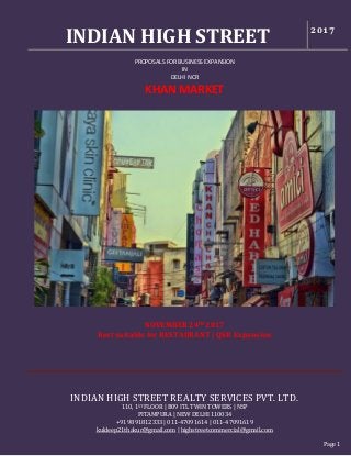 INDIAN HIGH STREET 2017
INDIAN HIGH STREET REALTY SERVICES PVT. LTD.
110, 1ST FLOOR | B09 ITL TWIN TOWERS | NSP
PITAMPURA | NEW DELHI 110034
+91 9891812333 | 011-47091614 | 011-47091619
kuldeep21thakur@gmail.com | highstreetcommercial@gmail.com
Page 1
PROPOSALS FOR BUSINESS EXPANSION
IN
DELHI NCR
KHAN MARKET
NOVEMBER 24th 2017
Best suitable for RESTAURANT | QSR Expansion
 