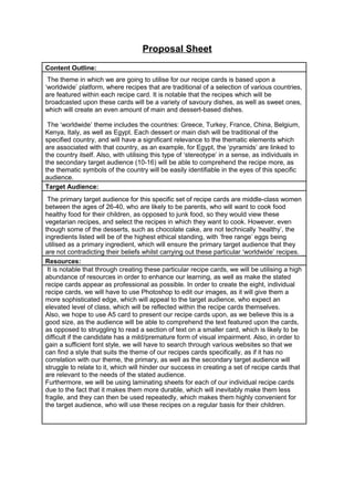Proposal Sheet
Content Outline:
The theme in which we are going to utilise for our recipe cards is based upon a
‘worldwide’ platform, where recipes that are traditional of a selection of various countries,
are featured within each recipe card. It is notable that the recipes which will be
broadcasted upon these cards will be a variety of savoury dishes, as well as sweet ones,
which will create an even amount of main and dessert-based dishes.
The ‘worldwide’ theme includes the countries: Greece, Turkey, France, China, Belgium,
Kenya, Italy, as well as Egypt. Each dessert or main dish will be traditional of the
specified country, and will have a significant relevance to the thematic elements which
are associated with that country, as an example, for Egypt, the ‘pyramids’ are linked to
the country itself. Also, with utilising this type of ‘stereotype’ in a sense, as individuals in
the secondary target audience (10-16) will be able to comprehend the recipe more, as
the thematic symbols of the country will be easily identifiable in the eyes of this specific
audience.
Target Audience:
The primary target audience for this specific set of recipe cards are middle-class women
between the ages of 26-40, who are likely to be parents, who will want to cook food
healthy food for their children, as opposed to junk food, so they would view these
vegetarian recipes, and select the recipes in which they want to cook. However, even
though some of the desserts, such as chocolate cake, are not technically ‘healthy’, the
ingredients listed will be of the highest ethical standing, with ‘free range’ eggs being
utilised as a primary ingredient, which will ensure the primary target audience that they
are not contradicting their beliefs whilst carrying out these particular ‘worldwide’ recipes.
Resources:
It is notable that through creating these particular recipe cards, we will be utilising a high
abundance of resources in order to enhance our learning, as well as make the stated
recipe cards appear as professional as possible. In order to create the eight, individual
recipe cards, we will have to use Photoshop to edit our images, as it will give them a
more sophisticated edge, which will appeal to the target audience, who expect an
elevated level of class, which will be reflected within the recipe cards themselves.
Also, we hope to use A5 card to present our recipe cards upon, as we believe this is a
good size, as the audience will be able to comprehend the text featured upon the cards,
as opposed to struggling to read a section of text on a smaller card, which is likely to be
difficult if the candidate has a mild/premature form of visual impairment. Also, in order to
gain a sufficient font style, we will have to search through various websites so that we
can find a style that suits the theme of our recipes cards specifically, as if it has no
correlation with our theme, the primary, as well as the secondary target audience will
struggle to relate to it, which will hinder our success in creating a set of recipe cards that
are relevant to the needs of the stated audience.
Furthermore, we will be using laminating sheets for each of our individual recipe cards
due to the fact that it makes them more durable, which will inevitably make them less
fragile, and they can then be used repeatedly, which makes them highly convenient for
the target audience, who will use these recipes on a regular basis for their children.
 