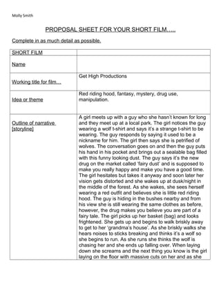 Molly Smith 
PROPOSAL SHEET FOR YOUR SHORT FILM….. 
Complete in as much detail as possible. 
SHORT FILM 
Name 
Working title for film… 
Get High Productions 
Idea or theme 
Red riding hood, fantasy, mystery, drug use, 
manipulation. 
Outline of narrative 
[storyline] 
A girl meets up with a guy who she hasn’t known for long 
and they meet up at a local park. The girl notices the guy 
wearing a wolf t-shirt and says it’s a strange t-shirt to be 
wearing. The guy responds by saying it used to be a 
nickname for him. The girl then says she is petrified of 
wolves. The conversation goes on and then the guy puts 
his hand in his pocket and brings out a sealable bag filled 
with this funny looking dust. The guy says it’s the new 
drug on the market called ‘fairy dust’ and is supposed to 
make you really happy and make you have a good time. 
The girl hesitates but takes it anyway and soon later her 
vision gets distorted and she wakes up at dusk/night in 
the middle of the forest. As she wakes, she sees herself 
wearing a red outfit and believes she is little red riding 
hood. The guy is hiding in the bushes nearby and from 
his view she is still wearing the same clothes as before, 
however, the drug makes you believe you are part of a 
fairy tale. The girl picks up her basket (bag) and looks 
frightened. She gets up and begins to walk briskly away 
to get to her ‘grandma’s house’. As she briskly walks she 
hears noises to sticks breaking and thinks it’s a wolf so 
she begins to run. As she runs she thinks the wolf is 
chasing her and she ends up falling over. When laying 
down she screams and the next thing you know is the girl 
laying on the floor with massive cuts on her and as she 
 
