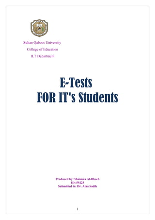 Sultan Qaboos University
  College of Education
    ILT Department




            E-Tests
        FOR IT's Students




                     Produced by: Shaimaa Al-Dheeb
                               ID: 59225
                      Submitted to: Dr. Alaa Sadik




                                  1
 