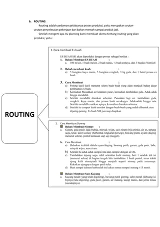b. ROUTING
            Routing adalah pedoman pelaksanaa proses produksi, yaitu merupakan urutan-
        urutan penyelesaian pekerjaan dari bahan mentah sampai produk jadi.
            Setelah mengerti apa itu planning kami membuat skema tentang routing yang akan
        produksi, yaitu :



                     1. Cara membuat Es buah

                              ES BUAH SSI akan diproduksi dengan proses sebagai berikut :
                              1. Bahan Membuat ES BUAH                  :
                                  a. 100 ml air, 1 buah melon, 2 buah nanas, ½ buah pepaya, dan 3 bugkus Nutrijell

                              2.   Bahab membuat kuah                        :
                                   a) 5 bungkus kayu manis, 5 bungkus cengkeh, 3 kg gula, dan 1 botol perasa es
                                      buah.

                              3. Cara Membuat                                      :
                                   a) Potong kecil-kecil menurut selera buah-buah yang akan menjadi bahan dasar
                                      pembuatan es buah.
                                   b) Kemudian Masukkan air kedalam panci, kemudian tambahkan gula. Aduk-aduk
                                      hingga mendidih.
                                   c) Setelah mendidih diamkan sebentar. Panaskan lagi air, tambahkan gula,
                                      cengkeh, kayu manis, dan perasa buah secukupya. Aduk-aduk hingga rata.
                                      Setelah mendidih matikan apinya, kemudian diamkan sebentar.
                                   d) Setelah itu campur kuah tersebut dengan buah-buah yang sudah dibentuk atau
                                      dipotng-potong. Es buah SSI pun siap disajikan
ROUTING
                         2.   Cara Membuat Siomay
                                  Bahan Membuat Siomay            :
                              a. Garam, gula pasir, lada bubuk, minyak wijen, saos tiram (bila perlu), air es, tepung
                                  sagu, telur, kulit siomay (berbentuk lingkaran/persegi), bawang putih, ayam (daging
                                  menurut selera), pentol kemasan siap saji (nugget).

                              b.   Cara Membuat                          :
                                   a) Haluskan terlebih dahulu ayam/daging, bawang putih, garam, gula pasir, lada,
                                       minyak wijen, saos tiram.
                                   b) Setelah itu aduk-aduk sampai rata dan campur dengan air es.
                                   c) Tambahkan tepung sagu, mbil selembar kulit siomay, beri 1 sendok teh isi
                                       (menurut selera) di bagian tengah lalu tambahkan 1 buah pentol, terus tekuk
                                       ujung kulit siomaytadi hingga menjadi seperti siomay pada umumnya.
                                       Rekatkan ujungnya dengan putih telur.
                                   d) Buat sampai adonan habistelah itu kukus semua sampai matang ±15 menit.

                                   Bahan Membuat Saos Kacang                :
                              a.   Kacang tanah (yang telah digoreng), bawang putih goreng, cabe merah (dibuang isi
                                   bijinya) lalu digoreng, gula pasir, garam, air matang, kecap manis, dan jeruk limau
                                   (secukupnya).
 