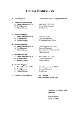 LEMBAR PENGESAHAN


1. Judul Kegiatan           :    Usaha Siomay Saos Kacang dan Es Buah

2. Identitas Ketua Pengusul
   a. Nama Mahasiswa/NPM :       Imam Syafi’i, 11131001
   b. Prodi/jurusan         :    Ekonomi/Pembangunan
   c. Alamat Rumah          :    Desa Putar lor



3. Identitas Anggota
   a. Nama Mahasiswa/NPM :       Ulfha, 11133110
   b. Prodi/jurusan      :       Ekonomi/Akuntansi
   c. Alamat Rumah       :       Jl. Manukan Kulon II/16A.

4. Identitas Anggota
   a. Nama Mahasiswa/NPM :       Putri Widyawati, 11133060
   b. Prodi/jurusan      :       Ekonomi/Akuntansi
      Alamat Rumah       :       Dk. Sumberrejo 1 Rt.04 Rw.01
                                 Pakal,Surabaya.
5. Identitas Anggota
   a. Nama Mahasiswa/NPM :       Setio Susanti, 11133076
   b. Prodi/jurusan      :       Ekonomi/Akuntansi
   c. Alamat Rumah       :       Desa Kedamean

6. Identitas Anggota
   a. Nama Mahasiswa/NPM :       Shinta kusumawati, 11133092
   b. Prodi/jurusan      :       Ekonomi/Akuntansi
   c. Alamat Rumah       :       Desa Domas

7. Anggaran yang diusulkan :     Rp. 158.000,-
                                (untuk produksi 1(satu) hari).




                                               Surabaya, 02 Januari 2012
                                               Pengusul

                                               (Imam Syafi’i)
                                               NPM. 11131001
 