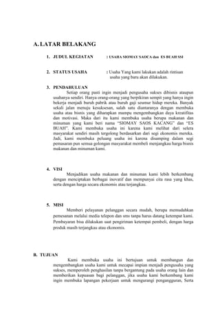 A. LATAR BELAKANG

    1. JUDUL KEGIATAN              : USAHA SIOMAY SAOCA dan ES BUAH SSI


    2. STATUS USAHA                : Usaha Yang kami lakukan adalah rintisan
                                     usaha yang baru akan dilakukan.

    3. PENDAHULUAN
              Setiap orang pasti ingin menjadi pengusaha sukses dibisnis ataupun
       usahanya sendiri. Hanya orang-orang yang berpikiran sempit yang hanya ingin
       bekerja menjadi buruh pabrik atau buruh gaji seumur hidup mereka. Banyak
       sekali jalan menuju kesuksesan, salah satu diantaranya dengan membuka
       usaha atau bisnis yang diharapkan mampu mengembangkan daya kreatifitas
       dan motivasi. Maka dari itu kami membuka usaha berupa makanan dan
       minuman yang kami beri nama “SIOMAY SAOS KACANG” dan “ES
       BUAH”. Kami membuka usaha ini karena kami melihat dari selera
       masyarakat sendiri masih tergolong berdasarkan dari segi ekonomis mereka.
       Jadi, kami membuka peluang usaha ini karena disamping dalam segi
       pemasaran pun semua golongan masyarakat membeli menjangkau harga bisnis
       makanan dan minuman kami.



    4. VISI
               Menjadikan usaha makanan dan minuman kami lebih berkembang
       dengan menciptakan berbagai inovatif dan mempunyai cita rasa yang khas,
       serta dengan harga secara ekonomis atau terjangkau.



    5. MISI
              Memberi pelayanan pelanggan secara mudah, berupa memudahkan
       pemesanan melalui media telepon dan sms tanpa harus datang ketempat kami.
       Pembayaran bisa dilakukan saat pengiriman ketempat pembeli, dengan harga
       produk masih terjangkau atau ekonomis.




B. TUJUAN
               Kami membuka usaha ini bertujuan untuk membangun dan
       mengembangkan usaha kami untuk mecapai impian menjadi pengusaha yang
       sukses, memperoleh penghasilan tanpa bergantung pada usaha orang lain dan
       memberikan kepuasan bagi pelanggan, jika usaha kami berkembang kami
       ingin membuka lapangan pekerjaan untuk mengurangi pengangguran, Serta
 