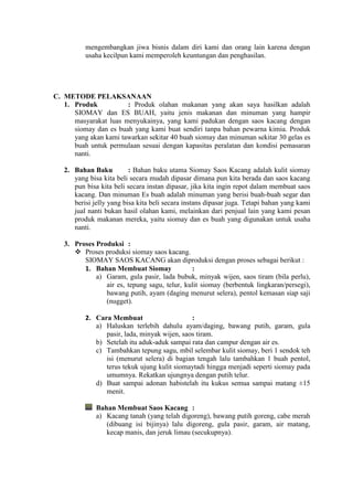 mengembangkan jiwa bisnis dalam diri kami dan orang lain karena dengan
          usaha kecilpun kami memperoleh keuntungan dan penghasilan.




C. METODE PELAKSANAAN
   1. Produk           : Produk olahan makanan yang akan saya hasilkan adalah
      SIOMAY dan ES BUAH, yaitu jenis makanan dan minuman yang hampir
      masyarakat luas menyukainya, yang kami padukan dengan saos kacang dengan
      siomay dan es buah yang kami buat sendiri tanpa bahan pewarna kimia. Produk
      yang akan kami tawarkan sekitar 40 buah siomay dan minuman sekitar 30 gelas es
      buah untuk permulaan sesuai dengan kapasitas peralatan dan kondisi pemasaran
      nanti.

   2. Bahan Baku          : Bahan baku utama Siomay Saos Kacang adalah kulit siomay
      yang bisa kita beli secara mudah dipasar dimana pun kita berada dan saos kacang
      pun bisa kita beli secara instan dipasar, jika kita ingin repot dalam membuat saos
      kacang. Dan minuman Es buah adalah minuman yang berisi buah-buah segar dan
      berisi jelly yang bisa kita beli secara instans dipasar juga. Tetapi bahan yang kami
      jual nanti bukan hasil olahan kami, melainkan dari penjual lain yang kami pesan
      produk makanan mereka, yaitu siomay dan es buah yang digunakan untuk usaha
      nanti.

   3. Proses Produksi :
       Proses produksi siomay saos kacang.
         SIOMAY SAOS KACANG akan diproduksi dengan proses sebagai berikut :
         1. Bahan Membuat Siomay              :
             a) Garam, gula pasir, lada bubuk, minyak wijen, saos tiram (bila perlu),
                air es, tepung sagu, telur, kulit siomay (berbentuk lingkaran/persegi),
                bawang putih, ayam (daging menurut selera), pentol kemasan siap saji
                (nugget).

          2. Cara Membuat                     :
             a) Haluskan terlebih dahulu ayam/daging, bawang putih, garam, gula
                pasir, lada, minyak wijen, saos tiram.
             b) Setelah itu aduk-aduk sampai rata dan campur dengan air es.
             c) Tambahkan tepung sagu, mbil selembar kulit siomay, beri 1 sendok teh
                isi (menurut selera) di bagian tengah lalu tambahkan 1 buah pentol,
                terus tekuk ujung kulit siomaytadi hingga menjadi seperti siomay pada
                umumnya. Rekatkan ujungnya dengan putih telur.
             d) Buat sampai adonan habistelah itu kukus semua sampai matang ±15
                menit.

              Bahan Membuat Saos Kacang :
              a) Kacang tanah (yang telah digoreng), bawang putih goreng, cabe merah
                 (dibuang isi bijinya) lalu digoreng, gula pasir, garam, air matang,
                 kecap manis, dan jeruk limau (secukupnya).
 