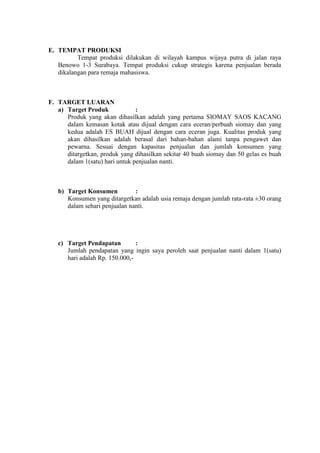 E. TEMPAT PRODUKSI
          Tempat produksi dilakukan di wilayah kampus wijaya putra di jalan raya
   Benowo 1-3 Surabaya. Tempat produksi cukup strategis karena penjualan berada
   dikalangan para remaja mahasiswa.



F. TARGET LUARAN
   a) Target Produk             :
      Produk yang akan dihasilkan adalah yang pertama SIOMAY SAOS KACANG
      dalam kemasan kotak atau dijual dengan cara eceran/perbuah siomay dan yang
      kedua adalah ES BUAH dijual dengan cara eceran juga. Kualitas produk yang
      akan dihasilkan adalah berasal dari bahan-bahan alami tanpa pengawet dan
      pewarna. Sesuai dengan kapasitas penjualan dan jumlah konsumen yang
      ditargetkan, produk yang dihasilkan sekitar 40 buah siomay dan 50 gelas es buah
      dalam 1(satu) hari untuk penjualan nanti.



   b) Target Konsumen          :
      Konsumen yang ditargetkan adalah usia remaja dengan jumlah rata-rata ±30 orang
      dalam sehari penjualan nanti.




   c) Target Pendapatan         :
      Jumlah pendapatan yang ingin saya peroleh saat penjualan nanti dalam 1(satu)
      hari adalah Rp. 150.000,-
 