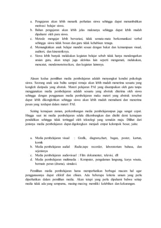 a. Pengajaran akan lebih menarik perhatian siswa sehingga dapat menumbuhkan
motivasi belajar siswa.
b. Bahan pengajaran akan lebih jelas maknanya sehingga dapat lebih mudah
dipahami oleh para siswa.
c. Metode mengajar lebih bervariasi, tidak semata-mata berkomunikasi verbal
sehingga siswa tidak bosan dan guru tidak kehabisan tenaga.
d. Memungkinkan anak belajar mandiri sesuai dengan bakat dan kemampuan visual,
auditori, dan kinestetiknya.
e. Siswa lebih banyak melakukan kegiatan belajar sebab tidak hanya mendengarkan
uraian guru, akan tetapi juga aktivitas lain seperti mengamati, melakukan,
mencatat, mendemonstrasikan, dan kegiatan lainnnya.
Alasan kedua pemilihan media pembelajaran adalah menyangkut kondisi psikologis
siswa. Seorang anak usia balita sampai remaja akan lebih mudah menerima sesuatu yang
kongkrit daripada yang abstrak. Materi pelajaran PAI yang disampaikan oleh guru tanpa
menggunakan media pembelajaran adalah sesuatu yang abstrak diterima oleh siswa
sehingga dengan penggunaan media pembelajaran maka materi yang abstrak tersebut
dapat lebih dikongkritkan sehingga siswa akan lebih mudah memahami dan menerima
pesan yang terdapat dalam materi PAI.
Seiring kemajuan zaman, perkembangan media pembelajaranpun juga sangat cepat.
Hingga saat ini media pembelajaran selalu dikembangkan dan diteliti demi kemajuan
pendidikan sehingga tidak tertinggal oleh teknologi yang semakin maju. Dilihat dari
jenisnya media pembelajaran dapat digolongkan menjadi empat kelompok besar, yaitu:
a. Media pembelajaran visual : Grafik, diagram,chart, bagan, poster, kartun,
komik
b. Media pembelajaran audial :Radio,tape recorder, laboratorium bahasa, dan
sejenisnya
c. Media pembelajaran audiovisual : Film dokumenter, televisi, dll
d. Media pembelajaran multimedia : Komputer, pengalaman langsung, karya wisata,
bermain peran (drama), simulasi.
Pemilihan media pembelajaran harus memperhatikan berbagai macam hal agar
penggunaannya dapat efektif dan efisien. Ada beberapa kriteria umum yang perlu
diperhatikan dalam pemilihan media. Akan tetapi yang perlu dipahami bahwa setiap
media tidak ada yang sempurna, masing-masing memiliki kelebihan dan kekurangan.
 