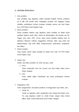G. METODE PENELITIAN
1. Jenis penelitian
Jenis penelitian yang digunakan adalah deskriptif kualitatif. Metode penelitoan
ini di pilih oleh peneliti untuk mengungkap pendapat atau tanggapan tentang
efektifitas pembelajaran berbasis komputer terhadap motivasi dan hasil belajar
siswa MTS Raden Fatah Pangkah Tegal.
2. Desain penelitian
Desain penelitian tindakan yang digunakan dalam penelitian ini adalah desain
penelitian tindakan model siklus. Model ini dikembangkan oleh Kemmis dan Mc
Taggart pada tahun 1988. Secara umum desain penelitian tindakan kelas ini
dijelaskan Suharsimi Arikunto menggunakan beberapa siklus yang terdiri dari
tahapan-tahapan yang lazim dilalui yaituperencanaan, pelaksanaan, pengamatan,
dan refleksi.
3. Subyek penelitan
Yang menjadi subyek dalam penelitian ini adalah siswa kelas VII MTS Raden
Fatah Pangkah Tegal.
4. Sumber data
Sumber data dalam penelitian ini terdiri dari guru, murid.
a. Siswa
Untuk memperoleh data dari prestasi atau hasil belajar dalam proses
belajar mengajar.
b. Guru
Untuk melihat tingkat keberhasilan dari model pembelajaran berbasis
komputer.
5. Pengumpulan Data
Untuk mengumpulkan data dalam penelitian ini menggunakan tiga teknik, yaitu :
a. Teknik Tes
Teknik tes digunakan untuk mendapatkan data tentang hasil belajar siswa.
Tes yang digunakan adalah tes tertulis berupa ulangan harian bentuk
pilihan ganda setelah pelaksanaan proses belajar mengajar.
 