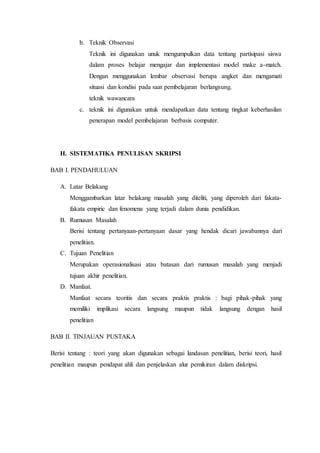 b. Teknik Observasi
Teknik ini digunakan unuk mengumpulkan data tentang partisipasi siswa
dalam proses belajar mengajar dan implementasi model make a-match.
Dengan menggunakan lembar observasi berupa angket dan mengamati
situasi dan kondisi pada saat pembelajaran berlangsung.
teknik wawancara
c. teknik ini digunakan untuk mendapatkan data tentang tingkat keberhasilan
penerapan model pembelajaran berbasis computer.
H. SISTEMATIKA PENULISAN SKRIPSI
BAB I. PENDAHULUAN
A. Latar Belakang
Menggambarkan latar belakang masalah yang diteliti, yang diperoleh dari fakata-
fakata empiric dan fenomena yang terjadi dalam dunia pendidikan.
B. Rumusan Masalah
Berisi tentang pertanyaan-pertanyaan dasar yang hendak dicari jawabannya dari
penelitian.
C. Tujuan Penelitian
Merupakan operasionalisasi atau batasan dari rumusan masalah yang menjadi
tujuan akhir penelitian.
D. Manfaat.
Manfaat secara teoritis dan secara praktis praktis : bagi pihak-pihak yang
memiliki implikasi secara langsung maupun tidak langsung dengan hasil
penelitian
BAB II. TINJAUAN PUSTAKA
Berisi tentang : teori yang akan digunakan sebagai landasan penelitian, berisi teori, hasil
penelitian maupun pendapat ahli dan penjelaskan alur pemikiran dalam diskripsi.
 