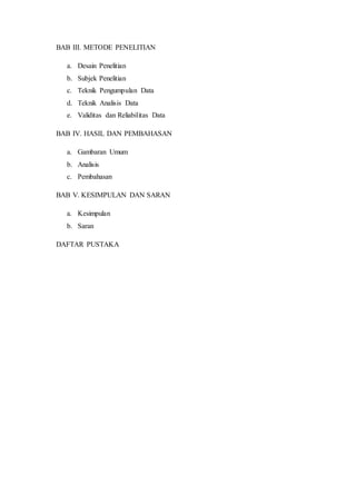 BAB III. METODE PENELITIAN
a. Desain Penelitian
b. Subjek Penelitian
c. Teknik Pengumpulan Data
d. Teknik Analisis Data
e. Validitas dan Reliabilitas Data
BAB IV. HASIL DAN PEMBAHASAN
a. Gambaran Umum
b. Analisis
c. Pembahasan
BAB V. KESIMPULAN DAN SARAN
a. Kesimpulan
b. Saran
DAFTAR PUSTAKA
 
