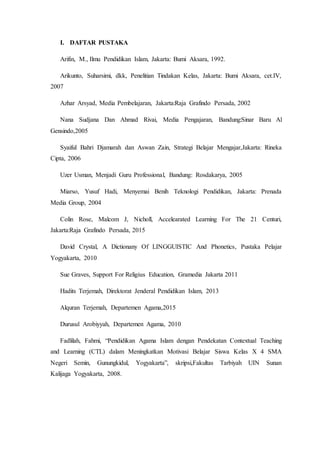 I. DAFTAR PUSTAKA
Arifin, M., Ilmu Pendidikan Islam, Jakarta: Bumi Aksara, 1992.
Arikunto, Suharsimi, dkk, Penelitian Tindakan Kelas, Jakarta: Bumi Aksara, cet.IV,
2007
Azhar Arsyad, Media Pembelajaran, Jakarta:Raja Grafindo Persada, 2002
Nana Sudjana Dan Ahmad Rivai, Media Pengajaran, Bandung:Sinar Baru Al
Gensindo,2005
Syaiful Bahri Djamarah dan Aswan Zain, Strategi Belajar Mengajar,Jakarta: Rineka
Cipta, 2006
Uzer Usman, Menjadi Guru Professional, Bandung: Rosdakarya, 2005
Miarso, Yusuf Hadi, Menyemai Benih Teknologi Pendidikan, Jakarta: Prenada
Media Group, 2004
Colin Rose, Malcom J, Nicholl, Accelearated Learning For The 21 Centuri,
Jakarta:Raja Grafindo Persada, 2015
David Crystal, A Dictionany Of LINGGUISTIC And Phonetics, Pustaka Pelajar
Yogyakarta, 2010
Sue Graves, Support For Religius Education, Gramedia Jakarta 2011
Hadits Terjemah, Direktorat Jenderal Pendidikan Islam, 2013
Alquran Terjemah, Departemen Agama,2015
Durusul Arobiyyah, Departemen Agama, 2010
Fadlilah, Fahmi, “Pendidikan Agama Islam dengan Pendekatan Contextual Teaching
and Learning (CTL) dalam Meningkatkan Motivasi Belajar Siswa Kelas X 4 SMA
Negeri Semin, Gunungkidul, Yogyakarta”, skripsi,Fakultas Tarbiyah UIN Sunan
Kalijaga Yogyakarta, 2008.
 