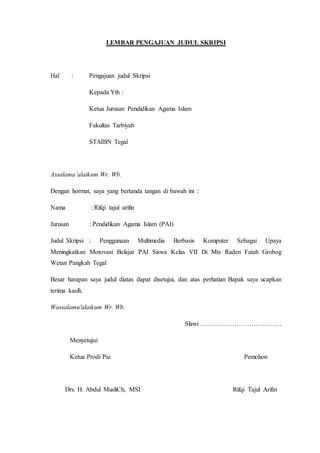 LEMBAR PENGAJUAN JUDUL SKRIPSI
Hal : Pengajuan judul Skripsi
Kepada Yth :
Ketua Jurusan Pendidikan Agama Islam
Fakultas Tarbiyah
STAIBN Tegal
Assalamu’alaikum Wr. Wb.
Dengan hormat, saya yang bertanda tangan di bawah ini :
Nama : Rifqi tajul arifin
Jurusan : Pendidikan Agama Islam (PAI)
Judul Skripsi : Penggunaan Multimedia Berbasis Komputer Sebagai Upaya
Meningkatkan Motovasi Belajar PAI Siswa Kelas VII Di Mts Raden Fatah Grobog
Wetan Pangkah Tegal
Besar harapan saya judul diatas dapat disetujui, dan atas perhatian Bapak saya ucapkan
terima kasih.
Wassalamu'alaikum Wr. Wb.
Slawi ………..………………………
Menyetujui
Ketua Prodi Pai Pemohon
Drs. H. Abdul MusliCh, MSI Rifqi Tajul Arifin
 