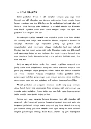 A. LATAR BELAKANG
Sistem pendidikan dewasa ini telah mengalami kemajuan yang sangat pesat.
Berbagai cara telah dikenalkan serta digunakan dalam proses belajar mengajar dengan
harapan pengajaran guru akan lebih berkesan dan pembelajaran bagi murid akan lebih
bermakna. Sejak beberapa tahun belakangan ini teknologi informasi dan komunikasi
telah banyak digunakan dalam proses belajar mengajar, dengan satu tujuan mutu
pendidikan akan selangkah lebih maju.
Perkembangan teknologi multimedia telah menjanjikan potensi besar dalam merubah
cara seseorang untuk belajar, untuk memperoleh informasi, menyesuaikan informasi dan
sebagainya. Multimedia juga menyediakan peluang bagi pendidik untuk
mengembangkan teknik pembelajaran sehingga menghasilkan hasil yang maksimal.
Demikian juga bagi pelajar, dengan multi media diharapkan mereka akan lebih mudah
untuk menentukan dengan apa dan bagaimana siswa dapat menyerap informasi secara
cepat dan efisien. Sumber informasi tidak lagi terfokus pada teks dari buku semata, akan
tetapi lebih luas.
Berbicara mengenai kualitas sumber daya manusia, pendidikan mempunyai peran
penting dalam usaha peningkatannya. Peningkatan kualitas pendidikan merupakan suatu
proses yang terintegrasi dengan peningkatan kualitas sumber daya manusia. Pemerintah
dan swasta senantiasa berupaya meningkatkan kualitas pendidikan melalui
pengembangan kurikulum, pengembangan sistem evaluasi, perbaikan sarana pendidikan,
pengembangan materi ajar, serta peningkatan skill bagi guru dan tenaga kependidikan.
Masalah pendidikan dan pengajaran merupakan masalah yang cukup kompleks,
dimana banyak faktor yang mempengaruhi. Guru merupakan salah satu komponen yang
terpenting dalam pendidikan. Dengan kualitas guru yang baik, maka diharapkan proses
belajar mengajar dapat berjalan dengan maksimal.
Seorang guru harus memenuhi beberapa kompetensi yang telah ditetapkan oleh
pemerintah, yakni kompetensi pedagogis, kompetensi personal, kompetensi social, dan
kompetensi professional. Adanya standar kompetensi yang harus dikuasai oleh seorang
guru menuntut seorang guru harus mumpuni dalam segala bidang dan harus senantiasa
mengikuti perkembangan teknologi. Sudah bukan jamannya lagi guru menyampaikan
 