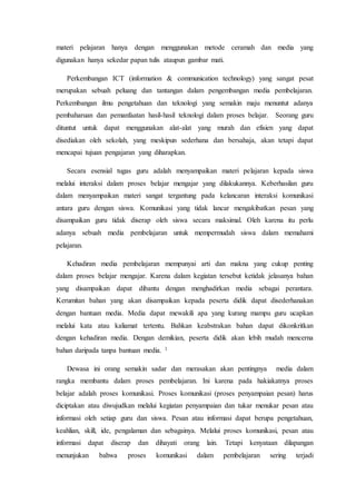 materi pelajaran hanya dengan menggunakan metode ceramah dan media yang
digunakan hanya sekedar papan tulis ataupun gambar mati.
Perkembangan ICT (information & communication technology) yang sangat pesat
merupakan sebuah peluang dan tantangan dalam pengembangan media pembelajaran.
Perkembangan ilmu pengetahuan dan teknologi yang semakin maju menuntut adanya
pembaharuan dan pemanfaatan hasil-hasil teknologi dalam proses belajar. Seorang guru
dituntut untuk dapat menggunakan alat-alat yang murah dan efisien yang dapat
disediakan oleh sekolah, yang meskipun sederhana dan bersahaja, akan tetapi dapat
mencapai tujuan pengajaran yang diharapkan.
Secara esensial tugas guru adalah menyampaikan materi pelajaran kepada siswa
melalui interaksi dalam proses belajar mengajar yang dilakukannya. Keberhasilan guru
dalam menyampaikan materi sangat tergantung pada kelancaran interaksi komunikasi
antara guru dengan siswa. Komunikasi yang tidak lancar mengakibatkan pesan yang
disampaikan guru tidak diserap oleh siswa secara maksimal. Oleh karena itu perlu
adanya sebuah media pembelajaran untuk mempermudah siswa dalam memahami
pelajaran.
Kehadiran media pembelajaran mempunyai arti dan makna yang cukup penting
dalam proses belajar mengajar. Karena dalam kegiatan tersebut ketidak jelasanya bahan
yang disampaikan dapat dibantu dengan menghadirkan media sebagai perantara.
Kerumitan bahan yang akan disampaikan kepada peserta didik dapat disederhanakan
dengan bantuan media. Media dapat mewakili apa yang kurang mampu guru ucapkan
melalui kata atau kaliamat tertentu. Bahkan keabstrakan bahan dapat dikonkritkan
dengan kehadiran media. Dengan demikian, peserta didik akan lebih mudah mencerna
bahan daripada tanpa bantuan media. 1
Dewasa ini orang semakin sadar dan merasakan akan pentingnya media dalam
rangka membantu dalam proses pembelajaran. Ini karena pada hakiakatnya proses
belajar adalah proses komunikasi. Proses komunikasi (proses penyampaian pesan) harus
diciptakan atau diwujudkan melalui kegiatan penyampaian dan tukar menukar pesan atau
informasi oleh setiap guru dan siswa. Pesan atau informasi dapat berupa pengetahuan,
keahlian, skill, ide, pengalaman dan sebagainya. Melalui proses komunikasi, pesan atau
informasi dapat diserap dan dihayati orang lain. Tetapi kenyataan dilapangan
menunjukan bahwa proses komunikasi dalam pembelajaran sering terjadi
 