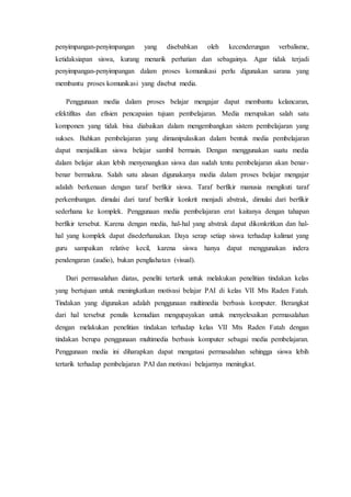 penyimpangan-penyimpangan yang disebabkan oleh kecenderungan verbalisme,
ketidaksiapan siswa, kurang menarik perhatian dan sebagainya. Agar tidak terjadi
penyimpangan-penyimpangan dalam proses komunikasi perlu digunakan sarana yang
membantu proses komunikasi yang disebut media.
Penggunaan media dalam proses belajar mengajar dapat membantu kelancaran,
efektifitas dan efisien pencapaian tujuan pembelajaran. Media merupakan salah satu
komponen yang tidak bisa diabaikan dalam mengembangkan sistem pembelajaran yang
sukses. Bahkan pembelajaran yang dimanipulasikan dalam bentuk media pembelajaran
dapat menjadikan siswa belajar sambil bermain. Dengan menggunakan suatu media
dalam belajar akan lebih menyenangkan siswa dan sudah tentu pembelajaran akan benar-
benar bermakna. Salah satu alasan digunakanya media dalam proses belajar mengajar
adalah berkenaan dengan taraf berfikir siswa. Taraf berfikir manusia mengikuti taraf
perkembangan. dimulai dari taraf berfikir konkrit menjadi abstrak, dimulai dari berfikir
sederhana ke komplek. Penggunaan media pembelajaran erat kaitanya dengan tahapan
berfikir tersebut. Karena dengan media, hal-hal yang abstrak dapat dikonkritkan dan hal-
hal yang komplek dapat disederhanakan. Daya serap setiap siswa terhadap kalimat yang
guru sampaikan relative kecil, karena siswa hanya dapat menggunakan indera
pendengaran (audio), bukan pengliahatan (visual).
Dari permasalahan diatas, peneliti tertarik untuk melakukan penelitian tindakan kelas
yang bertujuan untuk meningkatkan motivasi belajar PAI di kelas VII Mts Raden Fatah.
Tindakan yang digunakan adalah penggunaan multimedia berbasis komputer. Berangkat
dari hal tersebut penulis kemudian mengupayakan untuk menyelesaikan permasalahan
dengan melakukan penelitian tindakan terhadap kelas VII Mts Raden Fatah dengan
tindakan berupa penggunaan multimedia berbasis komputer sebagai media pembelajaran.
Penggunaan media ini diharapkan dapat mengatasi permasalahan sehingga siswa lebih
tertarik terhadap pembelajaran PAI dan motivasi belajarnya meningkat.
 