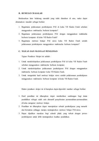 B. RUMUSAN MASALAH
Berdasarkan latar belakang masalah yang telah diuraikan di atas, maka dapat
dirumuskan masalah sebagai berikut:
1. Bagaimana pelaksanaan pembelajaran PAI di kelas VII Raden Fatah sebelum
menggunakan multimedia berbasis komputer?
2. Bagaimana pelaksanaan pembelajaran PAI dengan menggunakan multimedia
berbasis komputer di kelas VII Raden Fatah?
3. Bagaimana motivasi belajar PAI siswa kelas VII Raden Fatah setelah
pelaksanaan pembelajaran menggunakan multimedia berbasis komputer?
C. TUJUAN DAN MANFAAT PENELITIAN
Tujuan Penulisan Skripsi ini adalah :
1. Untuk mendeskripsikan pelaksanaan pembelajaran PAI di kelas VII Raden Fatah
sebelum menggunakan multimedia berbasis komputer.
2. Untuk mendeskripsikan pelaksanaan pembelajaran PAI dengan menggunakan
multimedia berbasis komputer kelas VII Raden Fatah.
3. Untuk mengetahui hasil motivasi belajar siswa setelah pelaksanaan pembelajaran
menggunakan multimedia berbasis komputer di kelas VII Raden Fatah.
Dalam penulisan skripsi ini di harapkan dapat diperoleh manfaat sebagai berikut:
1. Hasil penelitian ini diharapkan dapat memberikan sumbangan bagi dunia
pendidikan sebagai salah satu alternatif penyelesaian permasalahan-permasalahan
di kelas mengenai motivasi belajar.
2. Penelitian ini diharapkan dapat menciptakan sebuah pembelajaran yang menarik
dan bermakna sehingga mampu meningkatkan motivasi belajar PAI siswa.
3. Dapat dijadikan masukan bagi seluruh pihak yang terkait dengan proses
pembelajaran untuk lebih meningkatkan kualitas pendidikan.
 